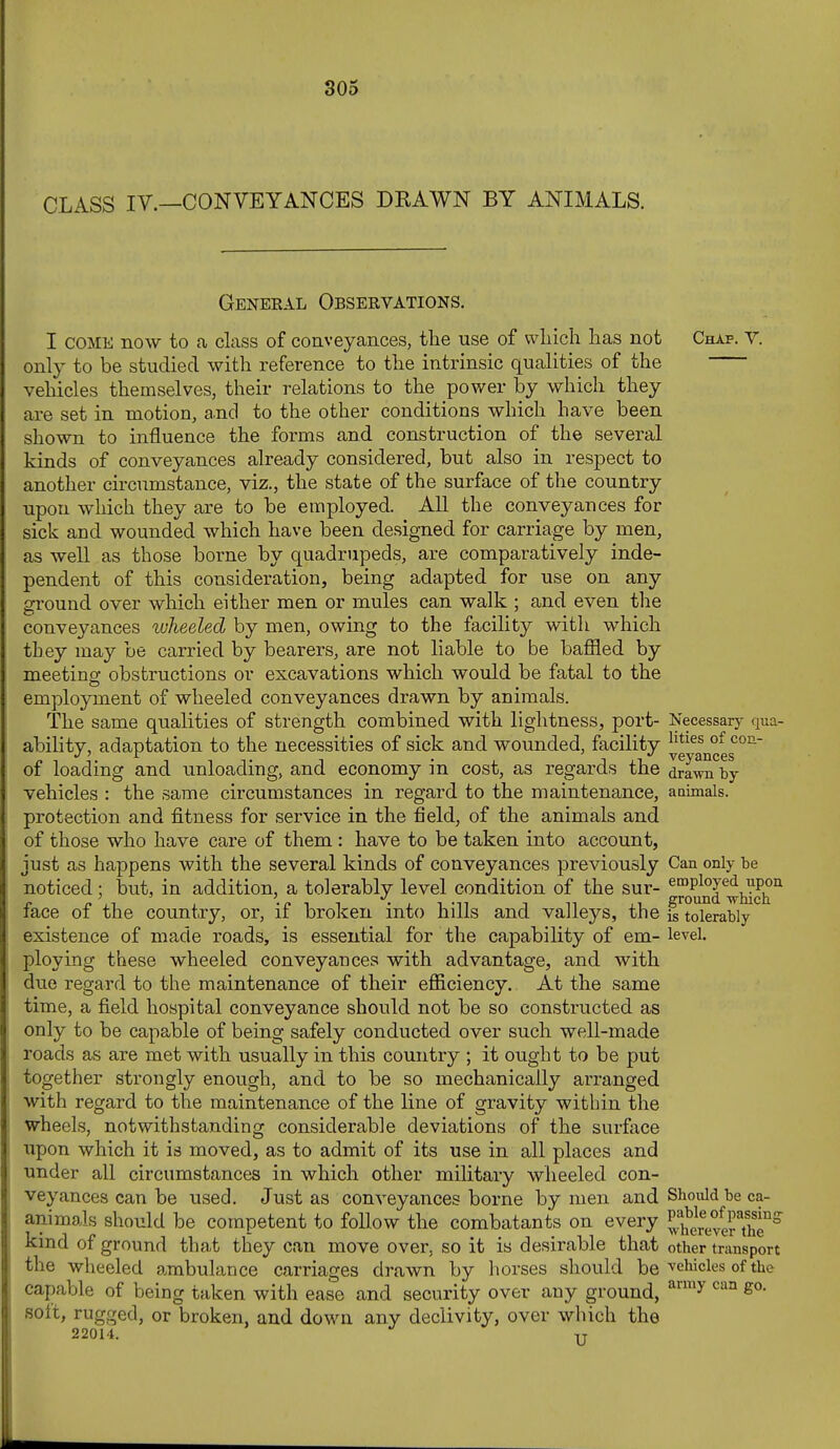 CLASS IV.—CONVEYANCES DRAWN BY ANIMALS. General Observations. I COME now to a class of coaveyances, the use of wliich has not Chap. Y. only to be studied with reference to the intrinsic qualities of the vehicles themselves, their relations to the power by which they are set in motion, and to the other conditions which have been shown to influence the forms and construction of the several kinds of conveyances already considered, but also in respect to another circumstance, viz., the state of the surface of the country upon which they are to be employed. AU the conveyances for sick and wounded which have been designed for carriage by men, as well as those borne by quadrupeds, are comparatively inde- pendent of this consideration, being adapted for use on any ground over which either men or mules can walk ; and even the conveyances wheeled by men, owing to the facility with which they may be carried by bearers, are not liable to be baffled by meeting obstructions or excavations which would be fatal to the emplojanent of wheeled conveyances drawn by animals. The same qualities of strength combined with lightness, port- Necessary qua- abilitv, adaptation to the necessities of sick and wounded, facility °^ of loading and unloading, and economy in cost, as regards the drawn by vehicles : the same circumstances in regard to the maintenance, aaimals. protection and fitness for service in the field, of the animals and of those who have care of them : have to be taken into account, just as happens with the several kinds of conveyances previously Can only be noticed; bvit, in addition, a tolerably level condition of the sur- employed upon , , . ffround ■wnicii face of the country, or, if broken into hills and valleys, the is tolerably existence of made roads, is essential for the capability of em- level, ploying these wheeled conveyances with advantage, and with due regard to the maintenance of their efficiency. At the same time, a field hospital conveyance should not be so constructed as only to be capable of being safely conducted over such well-made roads as are met with usually in this country ; it ought to be put together strongly enough, and to be so mechanically arranged with regard to the maintenance of the line of gravity within the wheels, notwithstanding considerable deviations of the surface upon which it is moved, as to admit of its use in all places and under all circumstances in which other military wheeled con- veyances can be used. Just as conveyances borne by men and Should be ca- animals should be competent to follow the combatants on every ^^^erefefthT^ kind of ground that they can move over, so it is desirable that other transport the wheeled ambulance carriages drawn by horses should be vehicles of the capable of being taken with ease and security over any ground, ^^ ^^'^ soit, rugged, or broken, and down any declivity, over which the 22014. U