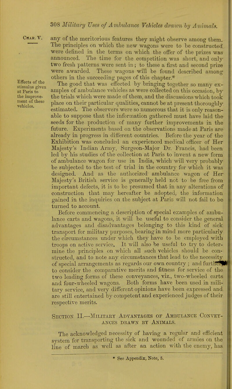 Chap. V. Effects of the stimulus given at Paris to the improve- ment of these vehicles. any of the meritorious features they might observe among them. The principles on which the new wagons were to be constructed were defined in the terms on which the offer of the prizes was announced. The time for the competition was short, and only two fresh patterns were sent in; to these a first and second prize were awarded. These wagons will be found described among others in the succeeding pages of this chapter.* The good that was effected by bringing together so many ex- amples of ambulance vehicles as were collected on this occasion, by the trials which were made of them, and the discussions which took place on their particular qualities, cannot be at present thoroughly estimated. The observers were so numerous that it is only reason- able to suppose that the information gathered must have laid the seeds for the production of many further improvements in the future. Experiments based on the observations made at Paris are already in progress in different countries. Before the year of the Exhibition was concluded an experienced medical officer of Her Majesty's Indian Army, Surgeon-Major Dr. Francis, had been led by his studies of the collection at Paris to invent a new form of ambulance wagon for use in India, which will very probably be subjected to the test of trial in the countrj^ for which it was desisrned. And as the authorized ambulance wagon of Her Majesty's British service is generally held not to be free from important defects, it is to be presumed that in any alterations of construction that may hereafter be adopted, the information gained in the inquiries on the subject at Paris will not fail to be turned to account. Before commencing a description of special examples of ambu- lance carts and wagons, it will be useful to consider the general advantages and disadvantages belonging to this kind of sick transport for militaiy purposes, bearing in mind more particularly the circumstances under which they have to be employed with troops on active service. It will also be useful to try to deter- mine the principles on which all such vehicles should be con- structed, and to note any circumstances that lead to the necessity of special arrangements as regards our own country ; and furtllSfpHj to consider the comparative merits and fitness for service of the two leading forms of these conveyances, viz., two-wheeled carts and four-wheeled wagons. Both forms have been used in mili- tary service, and very different opinions have been expressed and are still entertained by competent and experienced judges of their respective merits. Section II.—Militaey Advantages of Ambulance Convey- ances DiiAWN BY Animals. The acknowledged necessity of having a regular and eflicient system for transporting the sick and wounded of armies on the line of march as well as after an action with the enemy, has * See Appendix, Note, 5.