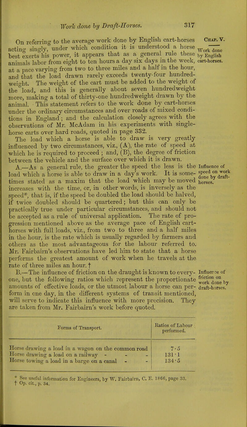 On referrino- to the average work done by English cart-horses Chap. V. acting singly^under which condition it is understood a horse ^^^—^ best exerts his power, it appears that as a general rule these English animals labor from eight to ten hours a day six days m the week, cart-horses, at a pace varying from two to three miles and a half in the hour, and that the load drawn rarely exceeds twenty-four hundred- weight. The weight of the cart must be added to the weight of the''load, and this is generally about seven hundredweight more, making a total of thirty-one hundredweight drawn by the animal. This statement refers to the work done by cart-horses under the ordinary circumstances and over roads of mixed condi- tions in England; and the calculation closely agrees with the observations of Mr. McAdam in his experiments with single- horse carts over hard roads, quoted in page 332, The load which a horse is able to draw is very greatly influenced by two circumstances, viz., (A), the rate of speed at which he is required to proceed ; and, (B), the degree of friction between the vehicle and the surface over which it is drawn. A. —As a general rule, the greater the speed the less is the Influence of load which a horse is able to draw in a day's work. It is some- ^P^/^y^^^S- times stated as a maxim that the load which may be moved torses, increases with the time, or, in other words, is inversely as the speed*, that is, if the speed be doubled the load should be halved, if twice doubled should be quartered; but this can only be practically true under particular circumstances, and should not be accepted as a rule of universal application. The rate of pro- gression mentioned above as the average pace of English cart- horses with full loads, viz., from two to three and a half miles in the hour, is the rate which is usually regarded by farmers and others as the most advantageous for the labour referred to. Mr. Fairbairn's observations have led him to state that a horse pei-forms the greatest amount of work when he travels at the rate of three miles an hour, f B. —The influence of friction on the draught is known to every- Influerce of one, but the following ratios which represent the proportionate ^op^^done by amounts of efi'ective loads, or the utmost labour a horse can per- draft-horses, form in one day, in the difierent systems of transit mentioned, will serve to indicate this influence with more precision. They are taken from Mr. Fairbairn's work before quoted. Porms of Transport. Katios of Labour . performed. Horse drawing a load in a wagon on the common road Horse drawing a load on a railway - - _ Horse towing a load in a barge on a canal 7-5 131-1 134-5 * See useful information for Engineers, by W. Fairbairn, C. E. 1866, page 33 t Op. cit., p. 34.