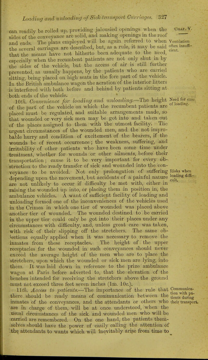 can readily be rolled up, providing jalousied openings when the Ciiap^V. sides of the conveyance are solid, and making openings m the roof and ends The plans employed will be again referred to when Ventilation the seveml carriages are described, but, as a rule, it may be said [ten insuffi- that the means have not hitherto been adequate to the need, ' - especially when the recumbent patients are not only shut in by the sides of the vehicle, but the access of air is still further prevented, as usually happens, by the patients who are carried sitting, being placed on high seats in the fore part of the vehicle. In the British ambulance wagon the aeration of the interior litters is interfered with both before and behind by patients sitting at both ends of the vehicle. * . 10th. Convenience for loading and unloading.—ThQ height ^/jf^^n-^'' of the part of the vehicle on which the recumbent patients are ° ° placed must be regulated, and suitable arrangements made, so that wounded or very sick men may be got into and. taken out of the places assigned to them with the utmost facility. The urgent circumstances of the wounded men, and the not impro- bable hurry and condition of excitement of the bearers, if the wounds be of recent occurrence; the weakness, suffering, and irritability of other patients who have been some time under -treatment, whether for wounds or other ailments, before their transportation; cause it to be very important for every ob- struction to the ready transfer of sick and wounded into the con- veyance to be avoided. Not only prolongation of suffering Risks when depending upon the movement, but accidents of a painful nature are not unlikely to occur if difficulty be met with, either in raising the wounded up into, or placing them in position in, the ambulance vehicles. A want of sufficient facility of loading and unloading formed one of the inconveniences of the vehicles used in the Crimea in which one tier of wounded was placed above another tier of wounded. The wounded destined to be carried in the upper tier could only be got into their places under any circumstances with difficulty, and, vmless great care was taken, with risk of their slipping off the stretchers. The same ob- iections equally applied when it was necessary to remove the inmates from these receptacles. The height of the upper receptacles for the wounded in such conveyances should never exceed the average height of the men who are to place the stretchers, upon which the wounded or sick men are lying, into them. It was laid down in reference to the prize ambulance wagon at Paris before adverted to, that the elevation of the benches intended for receiving the stretchers above the ground •must not exceed three feet seven inches (Im. lOc). llth. Access to patients.—The importance of the rule that ^^^^J^^^^ there should be ready means of communication between the ^|g°^^J^^y.;^g inmates of the conveyances, and the attendants or others who their transport, are in charge of them, will be at once understood, when the .usual circumstances of the sick and wounded men who will be -carried are remembered. On the one hand, the patients them- selves should have the power of easily calling the attention of '.the attendants to wants which will inevitably arise from time to^