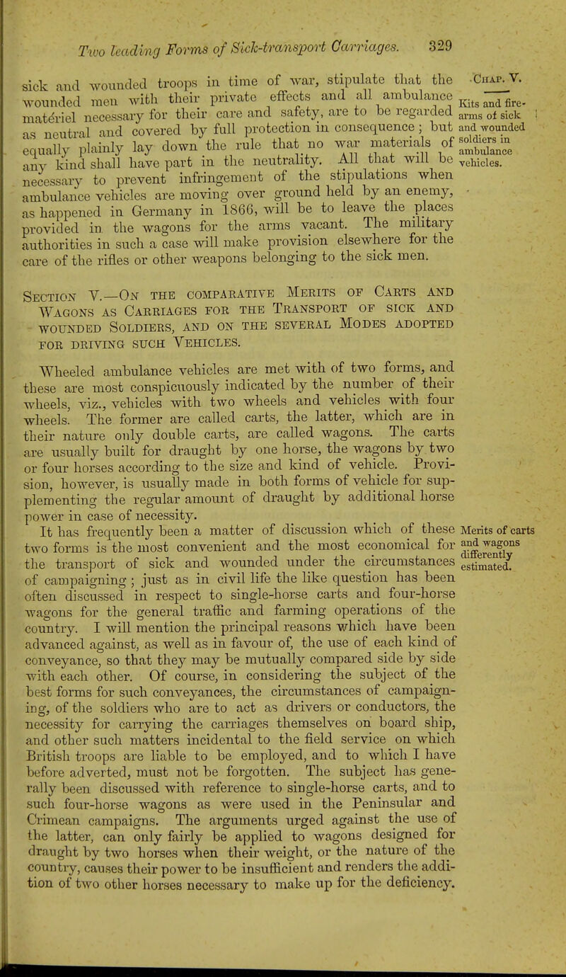 sick and wounded troops in time of war, stipulate that the .Chap.V. Avounded men with their private effects and f^l^ ambulance ^^^^ g^^, matdriel necessaiy for their care and safety, are to be regarded a„ns of sick as neutral and covered by full protection in consequence; but and wounded 'equally plainly lay down the rule that no war materials of -J^^iers •iny kind shall have part in the neutrality. All that will be vehicles, necessary to prevent infringement of the stipulations when ambulance vehicles are moving over ground held by a,n enemy, ■ as happened in Germany in 1866, will be to leave the places provided in. the wagons for the arms vacant. The military authorities in such a case will make provision elsewhere for the care of the rifles or other weapons belonging to the sick men. Section Y.—On the compaeative Merits of Carts and Wagons as Carriages for the Transport of sick and WOUNDED Soldiers, and on the several Modes adopted FOR DRIVING SUCH YeHICLES. Wheeled ambulance vehicles are met with of two forms, and these are most conspicuously indicated by the number of their wheels, viz., vehicles with two wheels and vehicles with four wheels' The former are called carts, the latter, which are in their nature only double carts, are called wagons. The carts are usually built for draught by one horse, the wagons by two or four horses according to the size and kind of vehicle. Provi- sion, however, is usually made in both forms of vehicle for sup- plementing the regular amount of draught by additional horse power in case of necessity. It has frequently been a matter of discussion which of these Merits of carts two forms is the most convenient and the most economical for ^^^J^y^ the transport of sick and wounded under the circumstances gstiSatedT of campaigning ; just as in civil life the like question has been often discussed in respect to single-horse carts and four-horse wagons for the general traffic and farming operations of the country. I will mention the principal reasons which have been advanced against, as well as in favour of, the use of each kind of conveyance, so that they may be mutually compared side by side with each other. Of course, in considering the subject of the best forms for such conveyances, the circumstances of campaign- ing, of the soldiers who are to act as drivers or conductors, the necessity for carrying the carriages themselves on board ship, and other such matters incidental to the field service on which British troops are liable to be employed, and to which I have before adverted, must not be forgotten. The subject has gene- rally been discussed with reference to single-horse carts, and to such four-horse wagons as were used in the Peninsular and Crimean campaigns. The arguments urged against the use of the latter, can only fairly be applied to wagons designed for draught by two horses when their weight, or the nature of the country, causes their power to be insufficient and renders the addi- tion of two other horses necessary to make up for the deficiency.