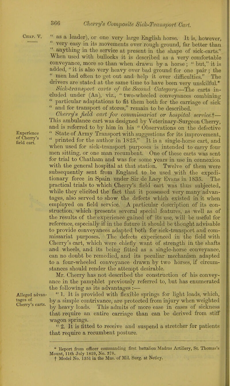 Chap^V.  as a leader), or one very large Englisli Jiorse. It is, however,  very easy in its movements over rough ground, far better than  anything in the service at present in the shape of sick-carts. When used with bullocks it is described as a very comfortable conveyance, more so than when drawn by a horse ;  but, it is added,  it is also very heavy over bad ground for one pair ; the  men had often to get out and help it over difficulties. The drivers are stated at the same time to have been very imskilful.* Sich-transport carts of the Second Category.—The carts in- cluded under (Aa), viz.,  two-wheeled conveyances combining  particular adaptations to fit them both for the carriage of sick  and for transport of stores, remain to be described. Cherry's field cart for commissariat or Jiospital service.]— This ambulance cart was designed by Veterinary-Surgeon Cherry, and is referred to by him in his  Observations on the defective Experience  State of Army Transport with suggestions for its improvement, field caS '  printed for the author in 1825. It is a single-horse cart, and when used for sick-transport purposes is intended to cany four men sitting, or one man recumbent. One of these carts was sent for trial to Chatham and was for some years in use in connexion with the general hospital at that station. Twelve of them were subsequently sent from England to be used with the expedi- tionary force in Spain \mder Sir de Lacy Evans in 1885. The practical trials to which Cherry's field cart was thus subjected, while they elicited the fact that it possessed very many advan- tages, also served to show the defects which existed in it when employed on field service. A particular description of its con- struction, which presents several special features, as well as of the results of the experience gained of its use, will be useful for reference, especially if in the future it should be thought advisable to provide conveyances adapted both for sick-transport and com- missariat purposes. The defects experienced in the field with Cherry's cart, which were chiefly want of strength in the shafts and wheels, and its being fitted as a single-horse conveyance, can no doubt be remedied, and its peculiar mechanism adapted to a four-wheeled conveyance drawn by two horses, if circum- stances should render the attempt desirable. Mr. Cherry has not described the construction of his convey- ance in the pamphlet previously referred to, but has enumerated the following as its advantages :— Alleged advan- 1. It is provided with flexible springs for light loads, which, tages of. a simple contrivance, are protected from injury when weighted Cherry s carts, -y^^ heavy loads. This admits of more ease in cases of sickness that require an entire carriage than can be derived ffom stifi wagon springs.  2. It is fitted to receive and suspend a stretcher for patients that require a recumbent posture. * Report from officer commandiug first battalion Madras Artillery, St. Thomas's Mount, 11th July 1859, No. 378.