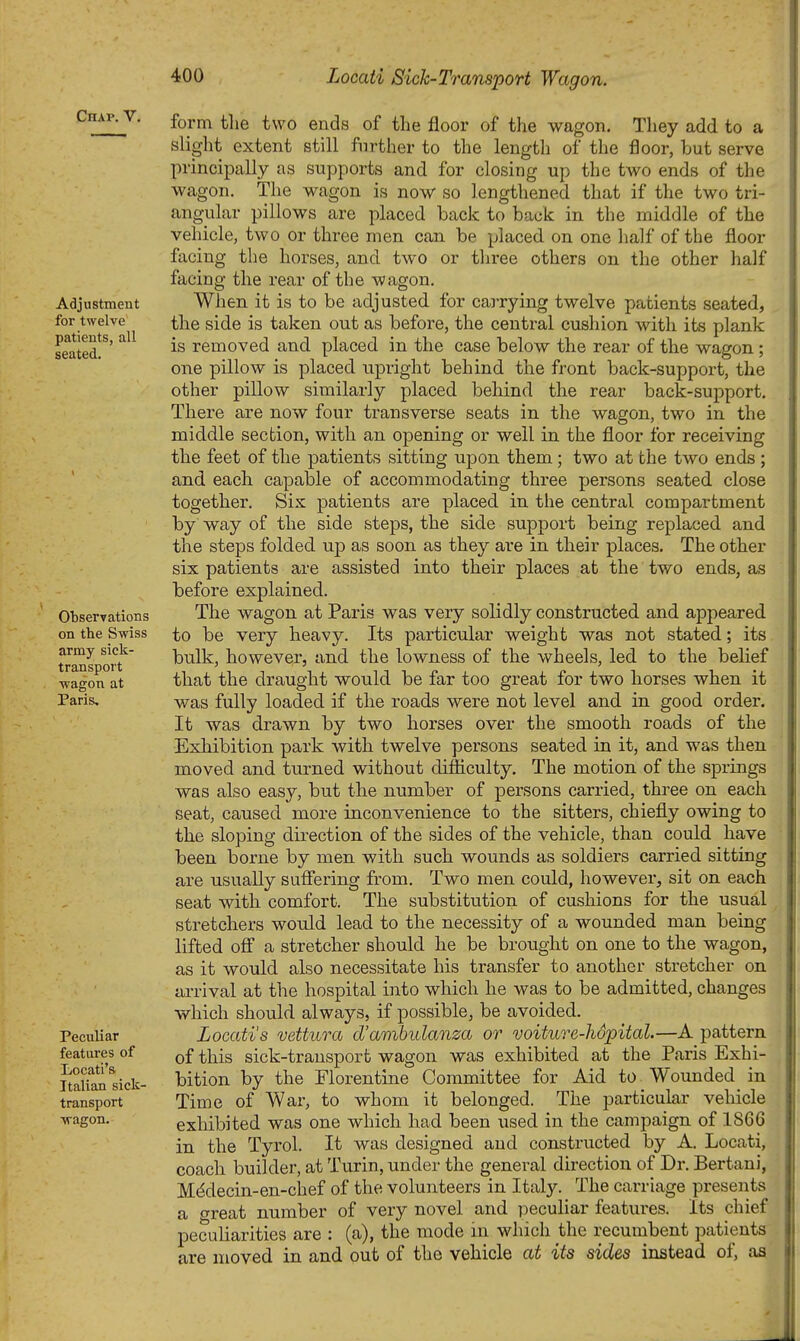 Chap. V, Adjustment for twelve patients, all seated. Observations on the Swiss army sick- transport wagon at Paris, Peculiar features of Locati's Italian sick- transport wagon. form the two ends of the floor of the wagon. They add to a sliglit extent still further to the length of the floor, but serve principally as supports and for closing up the two ends of the wagon. The wagon is now so lengthened that if the two tri- angular pillows are placed back to back in the middle of the vehicle, two or three men can be placed on one half of the floor facing the horses, and two or three others on the other half facing the rear of the wagon. When it is to be adjusted for carrying twelve patients seated, the side is taken out as before, the central cushion with its plank is removed and placed in the case below the rear of the wagon; one pillow is placed upright behind the front back-support, the other pillow similarly placed behind the rear back-support. There are now four transverse seats in the wagon, two in the middle section, with an opening or well in the floor for receiving the feet of the patients sitting upon them; two at the two ends ; and each capable of accommodating three persons seated close together. Six patients are placed in the central compartment by way of the side steps, the side support being replaced and the steps folded up as soon as they are in their places. The other six patients are assisted into their places at the two ends, as before explained. The wagon at Paris was very solidly constructed and appeared to be very heavy. Its particular weight was not stated; its bulk, however, and the lowness of the wheels, led to the belief that the draught would be far too great for two horses when it was fully loaded if the roads were not level and in good order. It was drawn by two horses over the smooth roads of the Exhibition park with twelve persons seated in it, and was then moved and turned without difficulty. The motion of the springs was also easy, but the number of persons carried, three on each seat, caused more inconvenience to the sitters, chiefly owing to the sloping direction of the sides of the vehicle, than could have been borne by men with such wounds as soldiers carried sitting are usually sufiering from. Two men could, however, sit on each seat with comfort. The substitution of cushions for the usual stretchers would lead to the necessity of a wounded man being lifted ofi a stretcher should he be brought on one to the wagon, as it would also necessitate his transfer to another stretcher on arrival at the hospital into which he was to be admitted, changes which should always, if possible, be avoided. Locati's vettura d'ambulanza or voiture-hopital.—A pattern of this sick-transport wagon was exhibited at the Paris Exhi- bition by the Florentine Committee for Aid to Wounded in Time of War, to whom it belonged. The particular veliicle exhibited was one which had been used in the campaign of 1866 in the Tyrol. It was designed and constructed by A. Locati, coach builder, at Turin, under the general direction of Dr. Bertaui, Mddecin-en-chef of the volunteers in Italy. The carriage presents a great number of very novel and peculiar features. Its chief peculiarities are : (a), the mode in which the recumbent patients are moved in and out of the vehicle at its sides instead of, aa