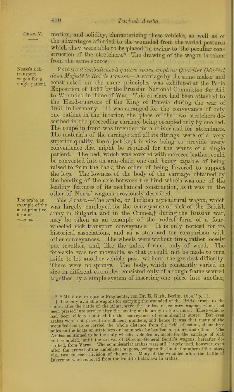 Cnw. V. Neuss's sick- transport •wagoa for a single patient. The araba an example of the most primitive form of wagons. motion, and solidity, characterizing these vehicles, as well as of the advantages afforded to the wounded from tlie varied postmres which they were able to be placed in, owing to the peculiar con- struction of the stretchers * The drawing of the wagon is taken from the same source. Voiture d'amhulance ci quatre roues, appt. au Quariier General de sa Majeste le Roi de Prusse.—A carriage by the same maker and constructed on the same principles was exhibited at the Paris Exposition of 1867 by the Prussian National Committee for Aid to Wounded in Time of War. This carriage had been attached to the Head-quarters of the King of Prussia during the war of 1866 in Germany. It was arranged for the conveyance of only one patient in the interior, the place of the two stretchers de- scribed in the preceeding carriage being occupied only by one bed. The coupd in front was intended for a driver and for attendants. The materials of the carriage and all its fittings were of a very superior quahty, the object kept in view being to provide every convenience that might be required for the wants of a single patient. The bed, which was covered with morocco leather, could be converted into an arm-chair, one end being capable of being raised to form the back, the other of being lowered to support the legs. The lowness of the body of the carriage obtained by the bending of the axle between the hind-wheels was one of the leading features of its mechanical construction, as it was in the other of Neuss' wagons previously described. The Araha.—The araba, or Turkish agricultural wagon, which was largely employed for the conveyance of sick of the British army in Bulgaria and in the Crimea,t during the Russian war, may be taken as an example of the rudest form of a fom-- wheeled sick-transport conveyance. It is only noticed for its historical associations, and as a standard for comparison with other conveyances. The wheels were without tires, rather loosely put together, and, like the axles, formed only of wood. The fore-axle was not moveable, so that it could not be made to turn aside to let another vehicle pass without the greatest difiiculty. There were no springs. The body, which constantly varied in size in different examples, consisted only of a rough frame secured together by a simple system of inserting one piece into another. *  Militar chirurgische Fragmente, von Dr. E. Gurlt, Berlin, 1864, p. 11. ■f The only available wagons for carrying the wounded of the British troops to the shore, after the battle of the Alma, were the arabas, or country wagons, which had been pressed into service after the landing of the army in the Crimea. These veliicles had been chiefly obtained for the conveyance of commissariat stores. But even arabas were not present in sufficient numbers, and hence it was that many of the wounded had to be carried the whole distance from the field of action, about three miles, to the boats on stretchers or hammocks by bandsmen, sailors, and others. The Arabas continued to be the only wheeled vehicles available for the can-iage of sick and wounded, until the arrival of Director-General Smith's wagons, hereafter de- scribed from Varna. The commissariat arabas were still largely used, however, even after the arrival of the ambulance wagons, owing to the limited number of the latter, viz. two to each division of the army. Many of the wounded after the battle of' Inkerman were removed from the front to Balaklava in arabas.