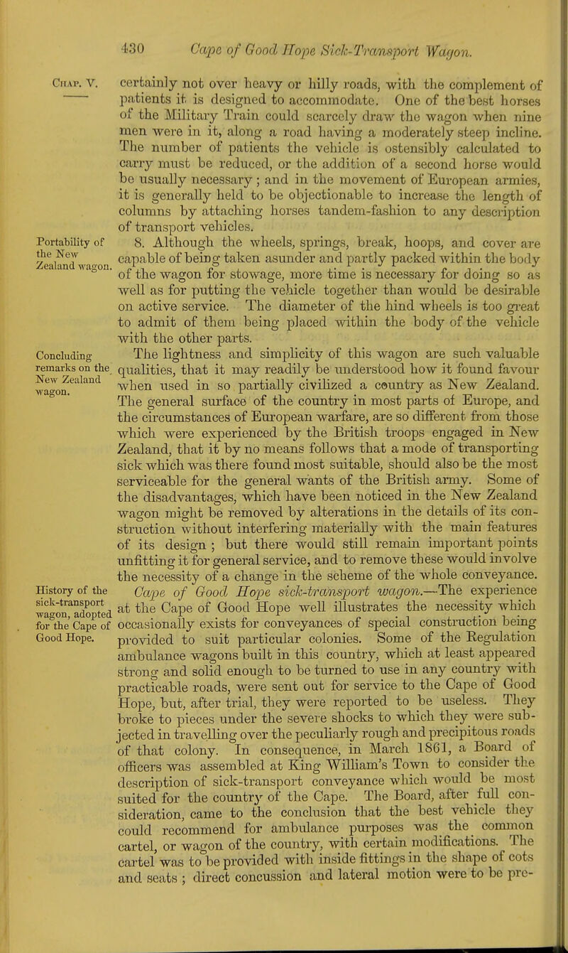 Chap. V. certainly not over heavy or hilly roads, with the complement of patients it is designed to accommodate. One of the best horses of the Military Train could scarcely di-aw the wagon when nine men were in it, along a road having a moderately steep incline. The number of patients the vehicle is ostensibly calculated to carry must be reduced, or the addition of a second horse would be usually necessary ; and in the movement of European armies, it is generally held to be objectionable to increase the length of columns by attaching horses tandem-fashion to any description of transport vehicles. Portability of 8. Although the wheels, springs, break, hoops, and cover are the New capable of being taken asunder and partly packed within the body ° ' of the wagon for stowage, more time is necessary for doing so as well as for putting the vehicle together than would be desirable on active service. The diameter of the hind wheels is too gi-eat to admit of them being placed Avithin the body of the vehicle with the other parts. Concluding The lightness and simplicity of this wagon are such valuable remarks on the qualities, that it may readily be understood how it found favour wagon when used in so partially civilized a country as New Zealand. The general surface of the country in most parts of Europe, and the circumstances of European warfare, are so different from those which were experienced by the British troops engaged in New Zealand, that it by no means follows that a mode of transporting sick which was there found most suitable, should also be the most serviceable for the general wants of the British army. Some of the disadvantages, which have been noticed in the New Zealand wagon might be removed by alterations in the details of its con- struction without interfering materially with the main features of its design ; but there would still remain important points unfitting it for general service, and to remove these would involve the necessity of a change in the scheme of the whole conveyance. History of the (Jc^^je of Good Hope sick-transport wagon.—The experience Sgon^adop^ed ^^^^ ^^P® ^^^^^ ^°P® illustrates the necessity which for the Cape of occasionally exists for conveyances of special construction being Good Hope. provided to suit particular colonies. Some of the Kegulation ambulance wagons built in this country, which at least appeared strong and solid enough to be turned to use in any country with practicable roads, were sent out for service to the Cape of Good Hope, but, after trial, they were reported to be useless. They broke to pieces under the severe shocks to which they were sub- jected in travelling over the peculiarly rough and precipitous roads of that colony. In consequence, in March 1861, a Board of officers was assembled at King William's Town to consider the description of sick-transport conveyance which would be most suited for the country of the Cape. The Board, after full con- sideration, came to the conclusion that the best vehicle they could recommend for ambulance purposes was the common cartel, or wagon of the country, with certain modifications. The cartel was to be provided with inside fittings in the shape of cots and seats ; direct concussion and lateral motion were to be pre-