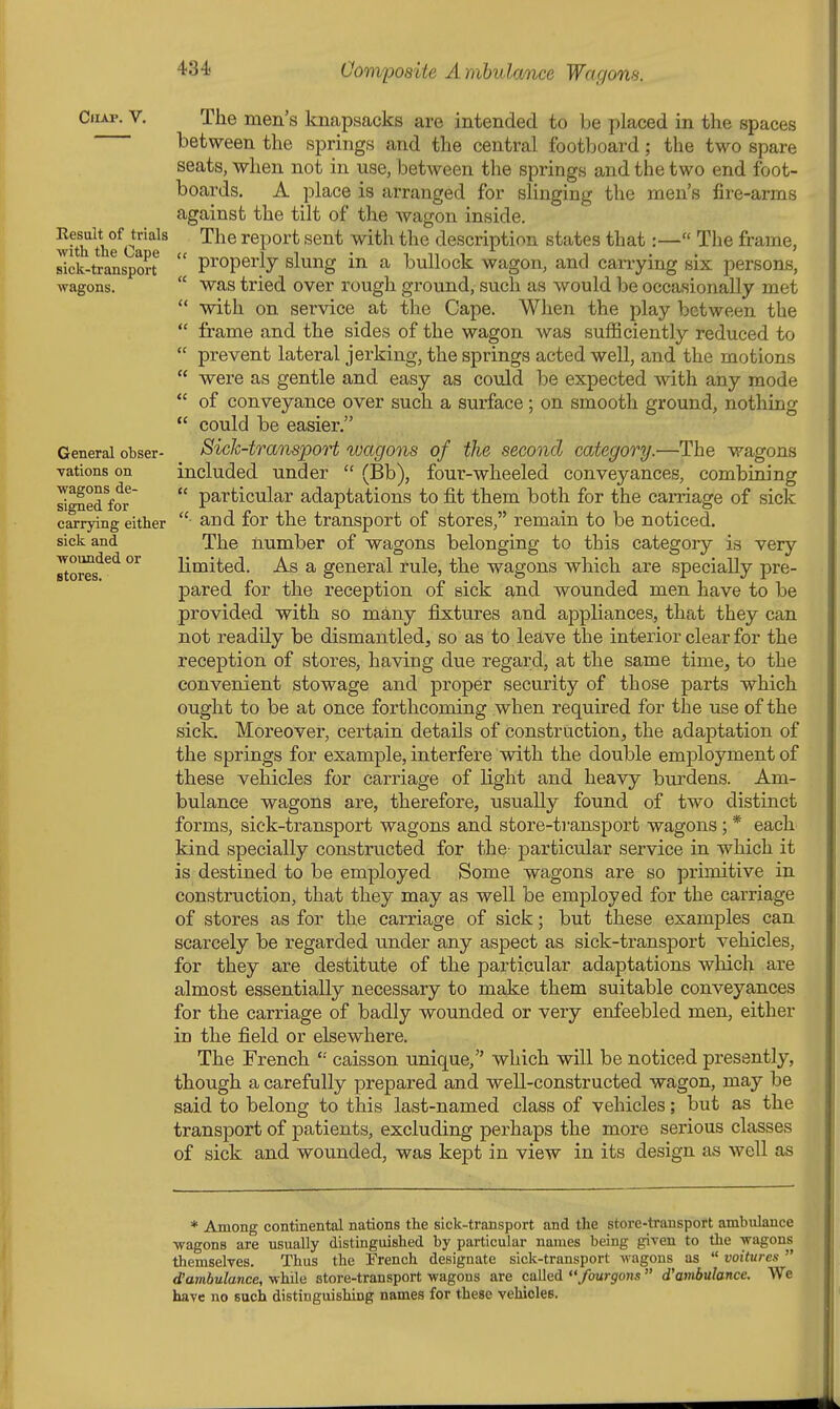 Chap. V. The men's knapsacks are intended to be placed in the spaces between the springs and the central footboard; the two spare seats, when not in use, between the springs and the two end foot- boards. A place is arranged for slinging the men's fire-arms against the tilt of the wagon inside. wiTthfc?^^ ■■^^^ report sent with the description states that:— The frame, sick-transpm-t^  properly slung in a bullock wagon, and carrying six persons, wagons.  was tried over rough ground, such as would be occasionally met  with on service at the Cape. When the play between the  frame and the sides of the wagon was suflBciently reduced to  prevent lateral jerking, the springs acted well, and the motions  were as gentle and easy as could be expected with any mode  of conveyance over such a surface; on smooth ground, nothing  could be easier. General obser- Sich-transpoH wagons of the second category.—The wagons vations on included under  (Bb), four-wheeled conveyances, combining signed for'  particular adaptations to fit them both for the carriage of sick carrying either and for the transport of stores, remain to be noticed, sick and The number of wagons belonging to this category is very stores^^*^ °^ limited. As a general rule, the wagons which are specially pre- pared for the reception of sick and wounded men have to be provided with so many fixtures and appliances, that they can not readily be dismantled, so as to leave the interior clear for the reception of stores, having due regard, at the same time, to the convenient stowage and proper security of those parts which ought to be at once forthcoming when required for the use of the sick. Moreover, certain details of construction, the adaptation of the springs for example, interfere with the double emjoloyment of these vehicles for carriage of light and heavy burdens. Am- bulance wagons are, therefore, usually found of two distinct forms, sick-transport wagons and store-tiunsport wagons; * each kind specially constructed for the particular service in which it is destined to be employed Some wagons are so primitive in construction, that they may as well be employed for the carriage of stores as for the carriage of sick; but these examples can scarcely be regarded under any aspect as sick-transport vehicles, for they are destitute of the particular adaptations which are almost essentially necessary to make them suitable conveyances for the carriage of badly wounded or very enfeebled men, either in the field or elsewhere. The French '•' caisson unique, which will be noticed presently, though a carefully prepared and well-constructed wagon, may be said to belong to this last-named class of vehicles; but as the transport of patients, excluding perhaps the more serious classes of sick and wounded, was kept in view in its design as well as * Among continental nations the sick-transport and the store-transport ambulance ■wagons are usually distinguished by particular names being given to tlie wagons themselves. Thus the French designate sick-transport wagons as  voitures  d'ambulance, while store-transport wagons are called fourgons  d'ambulance. We have no such distinguishing names for these vehicles.