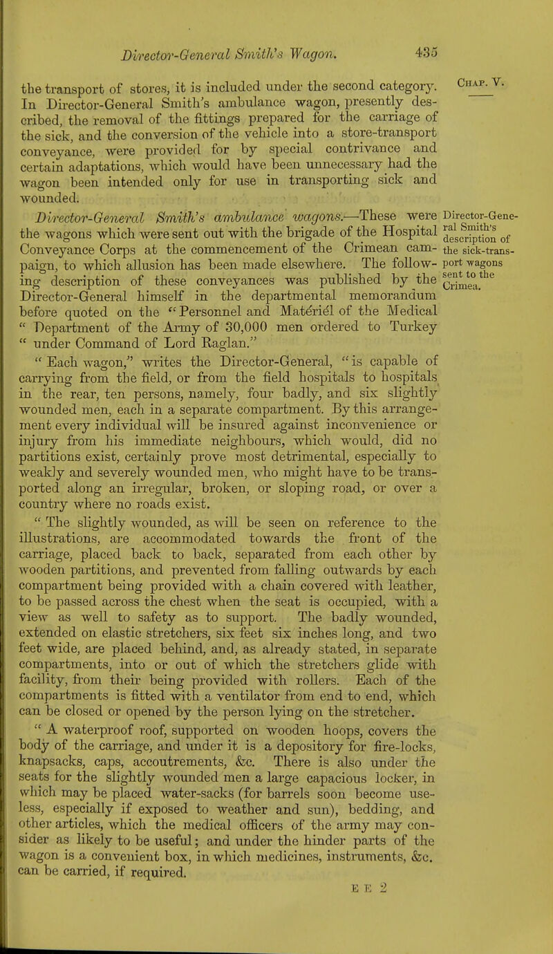 the transport of stores, it is included under the second categorj'-. Ciiap^V. In Dii-ector-General Smith s ambulance wagon, presently des- cribed, the removal of the fittings prepared for the carriage of the sick, and the conversion of the vehicle into a store-transport conveyance, were provided for by special contrivance and certain adaptations, which would have been unnecessary had the wagon been intended only for use in transporting sick and wounded. Director-General Smith's ambulance wagons.—These were Director-Gene- the wagons which were sent out with the brigade of the Hospital J'^ Conveyance Corps at the commencement of the Crimean cam- the sick-trans- paign, to which allusion has been made elsewhere. The follow- port ^vagons ing description of these conveyances was published by the Q^J^e^^*'^^ Director-General himself in the departmental memorandum before quoted on the  Personnel and Matdridl of the Medical  Department of the Axmy of 30,000 men ordered to Turkey  under Command of Lord Raglan.  Each wagon, writes the Director-General,  is capable of carrying from the field, or from the field hospitals to hospitals in the rear, ten persons, namely, four badly, and six slightly wounded men, each in a separate compartment. By this arrange- ment every individual will be insured against inconvenience or injury from his immediate neighbours, which would, did no partitions exist, certainly prove most detrimental, especially to weakly and severely wounded men, who might have to be trans- ported along an irregular, broken, or sloping road, or over a country where no roads exist.  The slightly wounded, as will be seen on reference to the illustrations, are accommodated towards the front of the carriage, placed back to back, separated from each other by wooden partitions, and prevented from falling outwards by each compartment being provided with a chain covered with leather, to be passed across the chest when the seat is occupied, with a view as well to safety as to support. The badly wounded, extended on elastic stretchers, six feet six inches long, and two feet wide, are placed behind, and, as already stated, in separate compartments, into or out of which the stretchers glide with facility, from their being provided with rollers. Each of the compartments is fitted with a ventilator from end to end, which can be closed or opened by the person lying on the stretcher.  A waterproof roof, supported on wooden hoops, covers the body of the carriage, and under it is a depository for fire-locks, knapsacks, caps, accoutrements, &c. There is also under the seats for the slightly wounded men a large capacious locker, in which may be placed water-sacks (for barrels soon become use- less, especially if exposed to weather and sun), bedding, and other articles, which the medical officers of the army may con- sider as likely to be useful; and under the hinder parts of the wagon is a convenient box, in which medicines, instruments, &c. can be carried, if required. E E 2