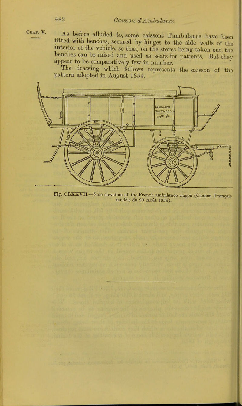 As before alluded to, some caissons d'ambulance have been fitted with bendies, secured by hinges to the side walls of the interior of the vehicle, so that, on the stores being taken out, the benches can be raised and used as seats for patients. But they appear to be comparatively few in number. The drawing which follows represents the caisson of the pattern adopted in August 1854. Fig. OLXXVII.—Side elevation of the Trencli ambulance wagon (Caisson Trancais module du 20 Aout 1854).