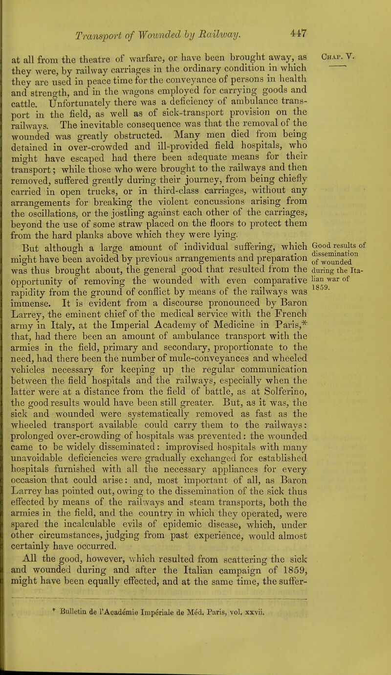 at all from the theatre of warfare, or have been brought away,_ as Chap. V. they were, by railway carriages in the ordinary condition in which they are used in peace time for the conveyance of persons in health and strength, and in the Avagons employed for carrying goods and cattle. Unfortunately there was a deficiency of ambulance trans- port in the field, as well as of sick-transport provision on the railways. The inevitable consequence was that the removal of the wounded was greatly obstructed. Many men died from being detained in over-crowded and ill-provided field hospitals, who might have escaped had there been adequate means for their transport; while those who were brought to the railways and then removed, suffered greatly during their journey, from being chiefly carried in open trucks, or in third-class carriages, without any arrangements for breaking the violent concussions arising from the oscillations, or the jostling against each other of the carriages, beyond the use of some straw placed on the floors to protect them from the hard planks above which they were lying. But although a large amount of individual suffering, which Good results of might have been avoided by previous arrangements and preparation o/woSaded ^ was thus brought about, the general good that resulted from the dm-ing the Ita- opportunity of removing the wounded with even comparative li^n war of rapidity from the ground, of conflict by means of the railways was immense. It is evident from a discourse pronounced by Baron Larrey, the eminent chief of the medical service with the French army in Italy, at the Imperial Academy of Medicine in Paris,^ that, had there been an amount of ambulance transport with the armies in the field, primary and secondary, proportionate to the need, had there been the number of mule-conveyances and wheeled vehicles necessary for keeping up the regular communication between the field hospitals and the railways, especially when the latter were at a distance from the field of battle, as at Solferino, the good results would have been still greater. But, as it was, the sick and wounded were systematically removed as fast as the wheeled transport available could carry them to the railways: prolonged over-crowding of hospitals was prevented: the wounded came to be widely disseminated: improvised hospitals with many unavoidable deficiencies were gradually exchanged for established hospitals furnished with all the necessary appliances for every occasion that could arise: and, most important of all, as Baron Larrey has pointed out, owing to the dissemination of the sick thus effected by means of the railways and steam transports, both the armies in the field, and the country in which they operated, were spared the incalculable evils of epidemic disease, which, under other circumstances, judging from past experience, would almost certainly have occurred. All the good, however, which resulted from scattering the sick and woimded during and after the Italian campaign of 1859, might have been equally effected, and at the same time, the suffer- *■ Bulletin de I'Acadeinie Imperiale de M^d. Paris, vol. xxvii.