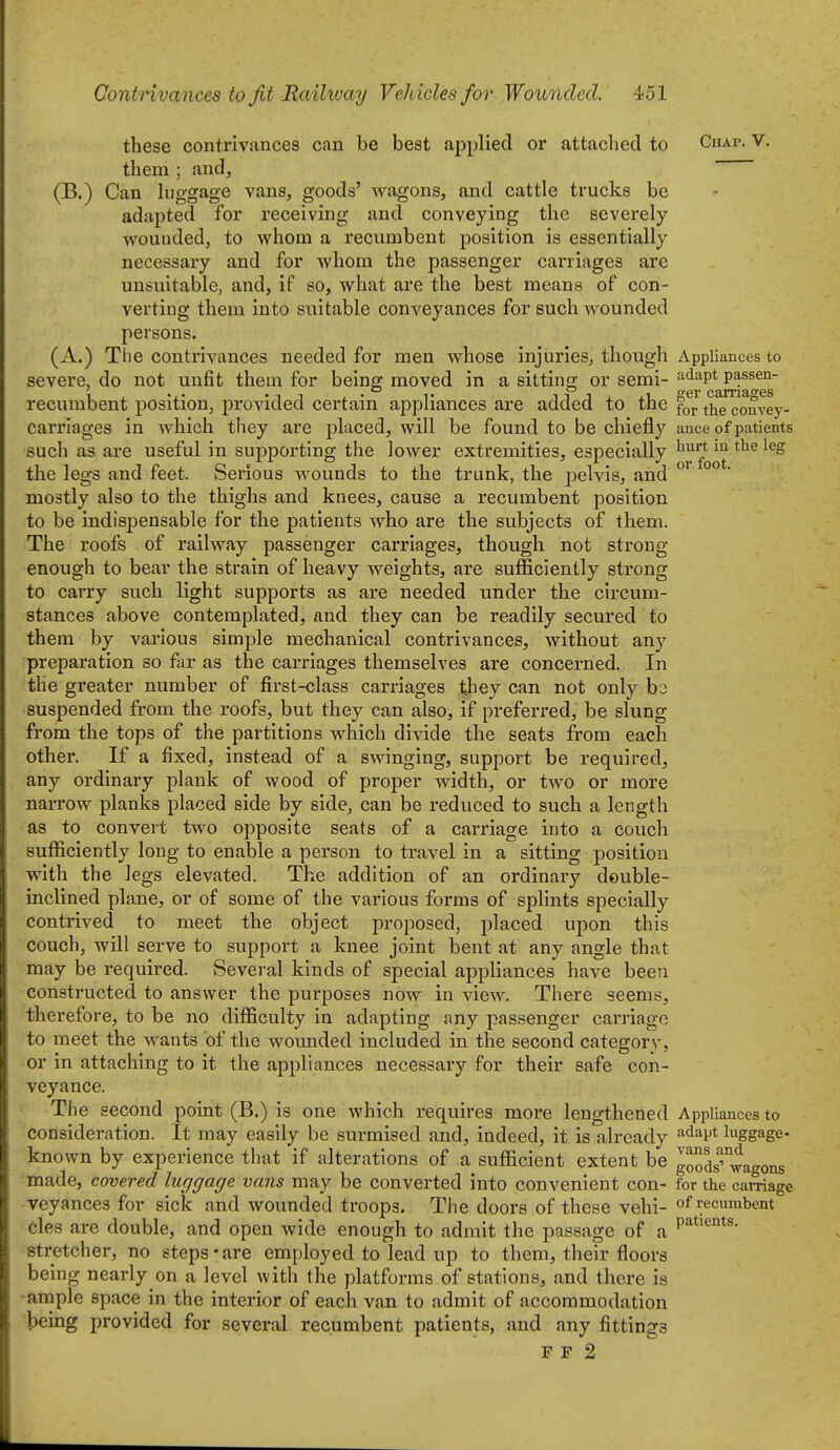 these contrivances can be best applied or attached to Chap. V. them ; and, (B.) Can higgage vans, goods' wagons, and cattle trucks be adapted for receiving and conveying the severely wounded, to whom a recumbent position is essentially necessary and for whom the passenger carriages are unsuitable, and, if so, what are the best means of con- verting them into suitable conveyances for such wounded persons. (A.) The contrivances needed for men whose injuries, though Appliances to severe, do not unfit them for being moved in a sitting or semi- ^'^^P* P^ssen- recumbent position, provided certain appliances are added to the thTconvey- carrlages in which they are placed, will be found to be chiefly ance of patients such as are useful in supporting the lower extremities, especially ^^^J^ the legs and feet. Serious wounds to the trunk, the pelvis, and °° ' mostly also to the thighs and knees, cause a recumbent position to be indispensable for the patients who are the subjects of them. The roofs of railway passenger carriages, though not strong- enough to bear the strain of heavy weights, are sufficiently strong to carry such light supports as are needed under the circum- stances above contemplated, and they can be readily secured to them by various simple mechanical contrivances, without any preparation so far as the carriages themselves are concerned. In the greater number of first-class carriages they can not only hz suspended from the roofs, but they can also, if preferred, be slung from the tops of the partitions which divide the seats from each other. If a fixed, instead of a swinging, support be required, any ordinary plank of wood of proper width, or two or more narrow planks placed side by side, can be reduced to such a length as to convert two opposite seats of a carriage into a couch sufficiently long to enable a person to travel in a sitting position with the legs elevated. The addition of an ordinary double- inclined plane, or of some of the various forms of splints specially contrived to meet the object proposed, placed upon this couch, will serve to support a knee joint bent at any angle that may be required. Several kinds of special appliances have been constructed to answer the purposes now in view. There seems, therefore, to be no difficulty in adapting any passenger carriage to meet the wants of the wounded included in the second category, or in attaching to it the appliances necessary for their safe con- veyance. The second point (B.) is one which requires more lengthened Appliances to consideration. It may easily be surmised and, indeed, it is already adapt luggage- known by experience that if alterations of a sufficient extent be goods''°wagons made, covered luggage vans may be converted into convenient con- for the carriage •veyances for sick and wounded troops. The doors of these vehi- of recumbent cles are double, and open wide enough to admit the passage of a P^*'^°*^- stretcher, no steps-are employed to lead up to them, their floors being nearly on a level with the platforms of stations, and there is -ample space in the interior of each van to admit of accommodation being provided for several recumbent patients, and any fittings F F 2