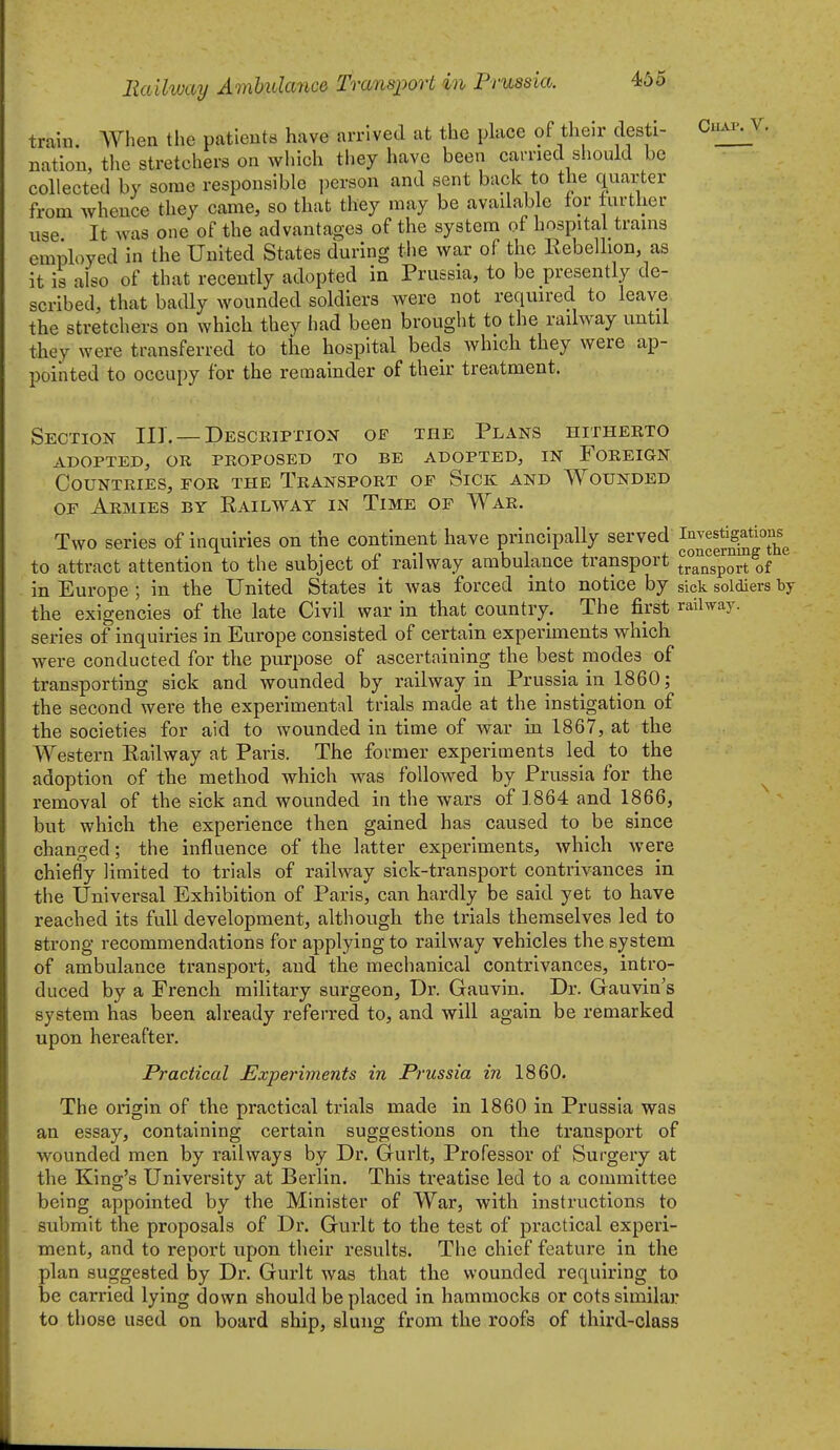 train. AVhea the patieuts have arrived at the place of their desti- natiou, the stretchers on which they have been earned should be collected by some responsible person and sent back to the quarter from whence they came, so that they may be avadable tor further use It was one of the advantages of the system of hospital trams employed in the United States during the war of the Rebellion, as it is also of that recently adopted in Prussia, to be presently de- scribed, that badly wounded soldiers were not required to leave the stretchers on which they had been brought to the railway until they were transferred to the hospital beds which they were ap- pointed to occupy for the remainder of their treatment. ClIAl'. V, Section III. —Desceiption of the Plans hithekto adopted, or proposed to be adopted, in foreign Countries, for the Transport of Sick and Wounded OF Armies by Eailwat in Time of War. Two series of inquiries on the continent have principally served to attract attention to the subject of railway ambulance transport trTnsport of in Europe; In the United States it was forced into notice by sick soldiers by the exigencies of the late Civil war in that country. The first railway, series of inquiries in Europe consisted of certain experiments which were conducted for the purpose of ascertaining the best modes of transporting sick and wounded by railway in Prussia in 1860; the second were the experimental trials made at the instigation of the societies for aid to wounded In time of war in 1867, at the Western Railway at Paris. The former experiments led to the adoption of the method which was followed by Prussia for the removal of the sick and wounded in the wars of 1864 and 1866, but which the experience then gained has caused to be since changed; the influence of the latter experiments, which Avere chiefly limited to trials of railway sick-transport contrivances in the Universal Exhibition of Paris, can hardly be said yet to have reached its full development, although the trials themselves led to strong recommendations for applying to railway vehicles the system of ambulance transport, and the mechanical contrivances, intro- duced by a French military surgeon. Dr. Gauvln. Dr. Gauvin's system has been already referred to, and will again be remarked upon hereafter. Practical Experiinents in Prussia in 1860. The origin of the practical trials made in 1860 in Prussia was an essay, containing certain suggestions on the transport of wounded men by railways by Dr. Gurlt, Professor of Surgery at the King's University at Berlin. This treatise led to a committee being appointed by the Minister of War, with instructions to submit the proposals of Dr. Gurlt to the test of practical experi- ment, and to report upon their results. The chief feature in the plan suggested by Dr. Gurlt was that the wounded requiring to be carried lying down should be placed in hammocks or cots similar to those used on board ship, slung from the roofs of third-class