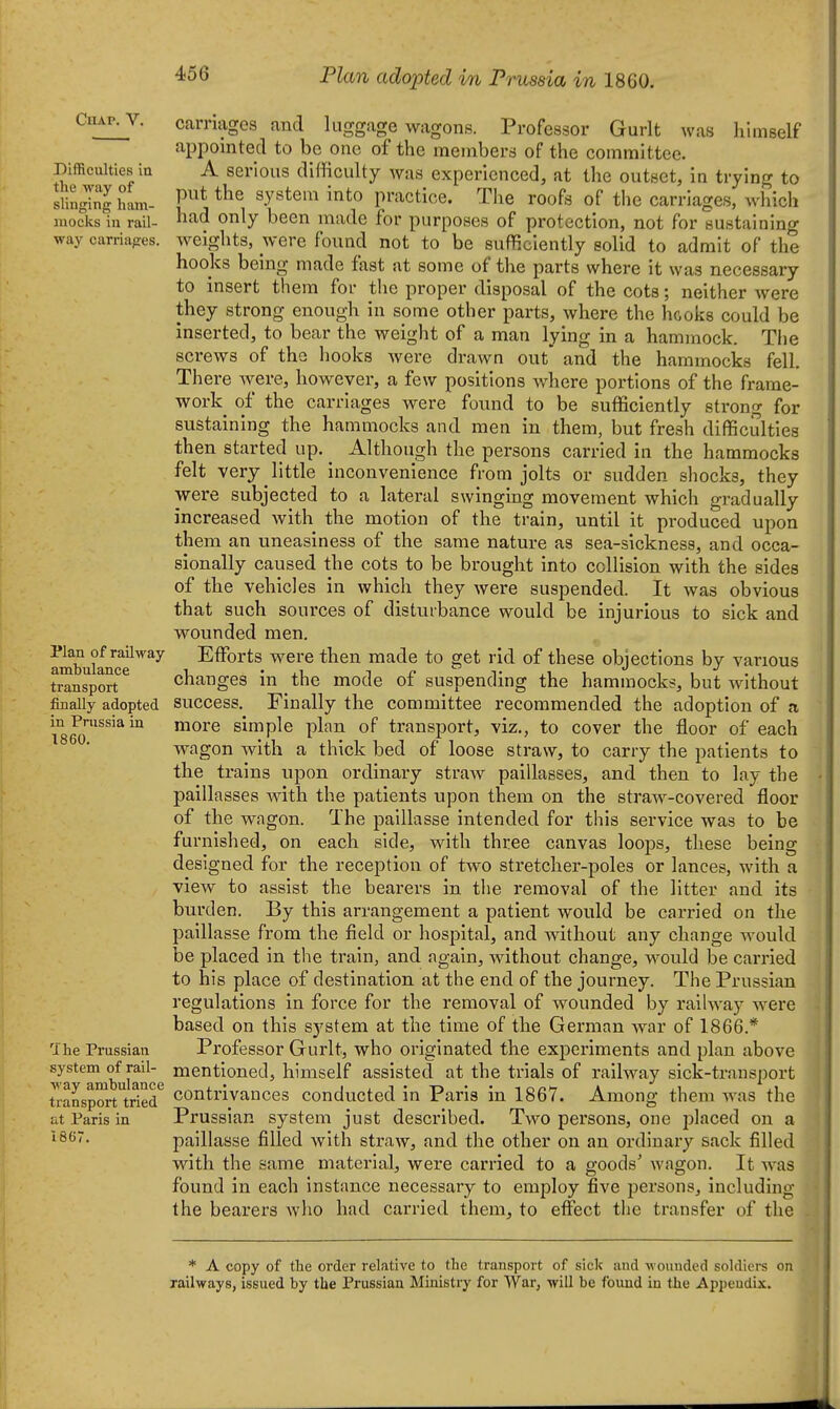 Plan adopted m Prussia m 1860. ClIAP. V. Difficulties in the way of slinging ham- mocks in rail- way carriages. carna2;es Plan of railway ambulance transport finally adopted in Prussia in 1860. The Prussian system of rail- way amhulance transport tried at Paris in 1867. and luggage wagons. Professor Gurlt was himself appointed to be one of the members of the committee. A serious difficulty was experienced, at the outset, in trying to put the system into practice. The roofs of the carriages, which had only been made for purposes of protection, not for sustaining weights, were found not to be sufficiently solid to admit of the hooks being made fast at some of the parts where it was necessary to insert them for the proper disposal of the cots; neither were they strong enough in some other parts, where the hooks could be inserted, to bear the weight of a man lying in a hammock. The screws of the hooks were drawn out and the hammocks fell. There were, however, a few positions Avhere portions of the frame- work of the carriages were found to be sufficiently strong for sustaining the hammocks and men in them, but fresh difficulties then started up. ^ Although the persons carried in the hammocks felt very little inconvenience from jolts or sudden shocks, they were subjected to a lateral swinging movement which gradually increased with the motion of the train, until it produced upon them an uneasiness of the same nature as sea-sickness, and occa- sionally caused the cots to be brought into collision with the sides of the vehicles in which they were suspended. It was obvious that such sources of disturbance would be injurious to sick and wounded men. Effi^rts were then made to get rid of these objections by various changes in the mode of suspending the hammocks, but without success. Finally the committee recommended the adoption of a more simple plan of transport, viz., to cover the floor of each wagon with a thick bed of loose straw, to carry the patients to the trains upon ordinary straw paillasses, and then to lay the paillasses with the patients upon them on the straw-covered floor of the wngon. The paillasse intended for this service was to be furnished, on each side, with three canvas loops, these being designed for the reception of two stretcher-poles or lances, with a view to assist the bearers in the removal of the litter and its burden. By this arrangement a patient would be carried on the paillasse from the field or hospital, and without any change would be placed in the train, and again, without change, would be carried to his place of destination at the end of the journey. The Prussian regulations in force for the removal of wounded by raiUvay were based on this sj^stem at the time of the German war of 1866.* Professor Gurlt, who originated the exiDcriments and plan above mentioned, himself assisted at the trials of railway sick-transport contrivances conducted in Paris in 1867. Among them was the Prussian system just described. Two persons, one placed on a paillasse filled with straw, and the other on an ordinary sack filled with the same material, were carried to a goods' wagon. It was found in each instance necessary to employ five persons, including the bearers who had carried them, to effect the transfer of the . * A copy of the order relative to the transport of sick and wounded soldiers on railways, issued by the Prussian Ministry for War, will be found in the Appendix.