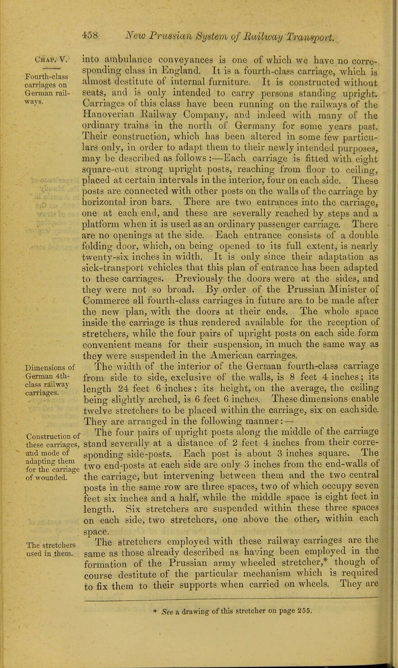 Chap. V. Fourth-class carriages on German rail- ways. Dimensions of German 4tli- class railway carriages. Construction of these carriages, atid mode of adapting them for the canriage of woimded. The stretchers used in them. into ambulance conveyances is one of which we have no corre- sponding class in England. It is a fourth-class carriage, which is almost destitute of internal furniture. It is constructed without seats, and is only intended to carry persons standing upright. Carriages of this class have been running on the railways of the Hanoverian Railway Comjiany, and indeed with many of the ordinary trains in the north of Germany for some years past. Their construction^ which has been altered in some few particu- lars only, in order to adapt them to their newly intended purposes, may be described as follows :—Each carriage is fitted with eight square-cut strong upright posts, reaching from floor to ceiling, placed at certain intervals in the interior, four on each side. These posts are connected with other posts on the walls of the carriage by horizontal iron bars. There are two entrances into the carriage, one at each end, and these are severally reached by steps and a platform when it is used as an ordinary passenger carriage. There are no openings at the side. Each entrance consists of a double folding door, which, on being opened to its full extent, is nearly twenty-six inches in width. It is only since their adaptation as sick-transport vehicles that this plan of entrance has been adapted to these carriages. Previously the doors were at the sides, and they were not so broad. By order of the Prussian Minister of Commerce all fourth-class carriages in future are to be made after the new plan, with the doors at their ends. The whole space inside the carriage is thus rendered available for the reception of stretchers, while the four pairs of upright posts on each side form convenient means for their suspension, in much the same way as they were suspended in the American carriages. The width of the interior of the German fourth-class carriage from side to side, exclusive of the walls, is 8 feet 4 inches; its length 24 feet 6 inches: its height, on the average, the ceiling being slightly arched, is 6 feet 6 inche?. These dimensions enable twelve stretchers to be placed within the carriage, six on each side. They are arranged in the following manner: — The four pairs of upright posts along the middle of the carriage stand severally at a distance of 2 feet 4 inches from their corre- sponding side-posts. Each post is about 3 inches square. The two end-posts at each side are only 3 inches from the end-walls of the carriage, but intervening between them and the two central posts in the same row are three spaces, two of which occupy seven feet six inches and a half, while the middle space is eight feet in length. Six stretchers are suspended within these three spaces on each side, two stretchers, one above the other, within each space. The stretchers employed with these railway carriages are the same as those already described as having been employed in the formation of the Prussian army wheeled stretcher,* though of course destitute of the particular mechanism which is required to fix them to their supports when carried on wheels. Tiiey are * ^ee a drawing of this stretcher on page 256.