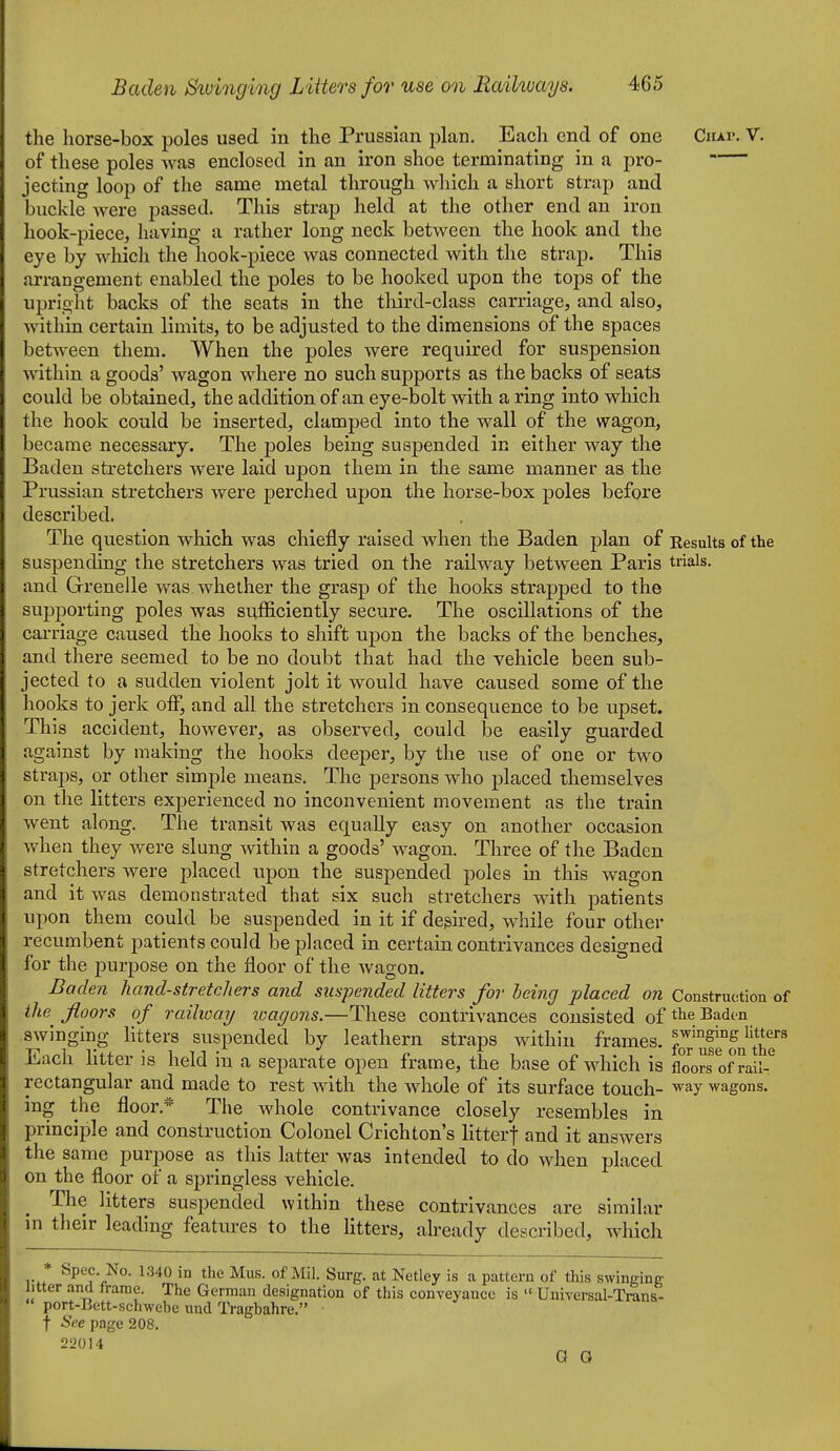 the horse-box poles used in the Prussian plan. Each end of one Ciu.r. V. of these poles was enclosed in an iron shoe terminating in a pro- jecting loop of the same metal through which a short strap and buckle were passed. This strap held at the other end an iron hook-piece, having a rather long neck between the hook and the eye by which the hook-piece was connected with the strap. This arrangement enabled the poles to be hooked upon the tops of the upright backs of the seats in the tliird-class carriage, and also, within certain limits, to be adjusted to the dimensions of the spaces between them. When the poles were required for suspension within a goods' wagon where no such supports as the backs of seats could be obtained, the addition of an eye-bolt with a ring into which the hook could be inserted, clamped into the wall of the wagon, became necessary. The poles being suspended in either way the Baden stretchers were laid upon them in the same manner as the Prussian stretchers were perched upon the hoi'se-box poles before described. The question which was chiefly raised when the Baden plan of Eesults of the suspending the stretchers was tried on the railway between Paris trials, and Grenelle was whether the grasp of the hooks strapped to the supporting poles was sufficiently secure. The oscillations of the carriage caused the hooks to shift upon the backs of the benches, and there seemed to be no doubt that had the vehicle been sub- jected to a sudden violent jolt it would have caused some of the hooks to jerk otF, and all the stretchers in consequence to be upset. This accident, however, as observed, could be easily guarded against by making the hooks deeper, by the use of one or two straps, or other simple means. The persons who placed themselves on the litters experienced no inconvenient movement as the train went along. The transit was equally easy on another occasion when they were slung within a goods' wagon. Three of the Baden stretchers were placed upon the suspended poles in this wagon and it was demonstrated that six such stretchers with patients upon them could be suspended in it if desired, while four other recumbent patients could be placed in certain contrivances designed for the i^urpose on the floor of the Avagon. Baden liand-stretchers and suspended litters for being placed on Construction of the floors of railway loagons.—These contrivances consisted of tlie Baden swinging litters suspended by leathern straps within frames, ufl°m^the Each litter is held in a separate open frame, the base of which is floors of rail-^ rectangular and made to rest with the whole of its surface touch- way wagons. ing the floor.* The whole contrivance closely resembles in principle and construction Colonel Crichton's litterf and it answers the same purpose as this latter was intended to do when placed on the floor of a springless vehicle. The litters suspended within these contrivances are similar in their leading features to the litters, already described, which 1340 in the Mus. of Mil. Surg, at Netley is a pattern of tWs swinging litter and trame. The German designation of this conveyance is  Universal-Trans- port-Bett-schwebe und lYagbahre. t See page 208. 22014 G G
