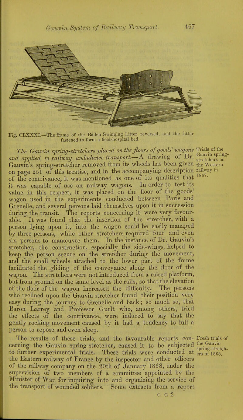 Fig. CLXXXI.—The frame of the Baden Swinging Litter reversed, and the litter fastened to form a field-hospital bed. T/ie Gauvin spring-stretchers placed on the floors of goods'' loagons Trials of the and applied to railway ambulance transport.—A drawing ot Dr. ^^^.^^^1^^^^ Gauvin's spring-stretcher removed from its wheels has been given the Western on page 251 of this treatise, and in the accompanying description railway in of the contrivance, it was mentioned as one of its qualities that it was capable of use on railway wagons. In order to test its value in this respect, it was placed on the floor of the goods' wagon used in the experiments conducted between Paris and Grenelle, and several persons laid themselves upon it in succession during the transit. The reports concerning it were very favour- able. It was found that the insertion of the stretcher, with a person lying upon it, into the wagon could be easily managed by three persons, while other stretchers required four and even six persons to manoeuvre them. In the instance of Dr. Gauvin's stretcher, the construction, especially the side-wings, helped to keep the person secure on the stretcher during the movement, and the small wheels attached to the lower part of the frame facilitated the gliding of the conveyance along the floor of the wagon. The stretchers were not introduced from a raised platform, but from ground on the same level as the rails, so that the elevation of the floor of the wagon increased the difiiculty. The persons who reclined upon the Gauvin stretcher found their position very easy during the journey to Grenelle and back; so much so, that Baron Larrey and Professor Gurlt who, among others, tried the effects of the contrivance, were induced to say that the gently rocking movement caused by it had a tendency to lull a person to repose and even sleep. The results of these trials, and the favourable reports con- Fresh trials of cerning the Gauvin spring-stretcher, caused it to be subjected g^^nt^stretch to further experimental trials. These trials were conducted atersiniSGS. the Eastern railway of France by the inspector and other officers of the railway company on the 20th of January 1868, under the supervision of two members of a committee appointed by the Minister of War for inquiring into and organizing the service of the transport of wounded soldiers. Some extracts from a report G G 2