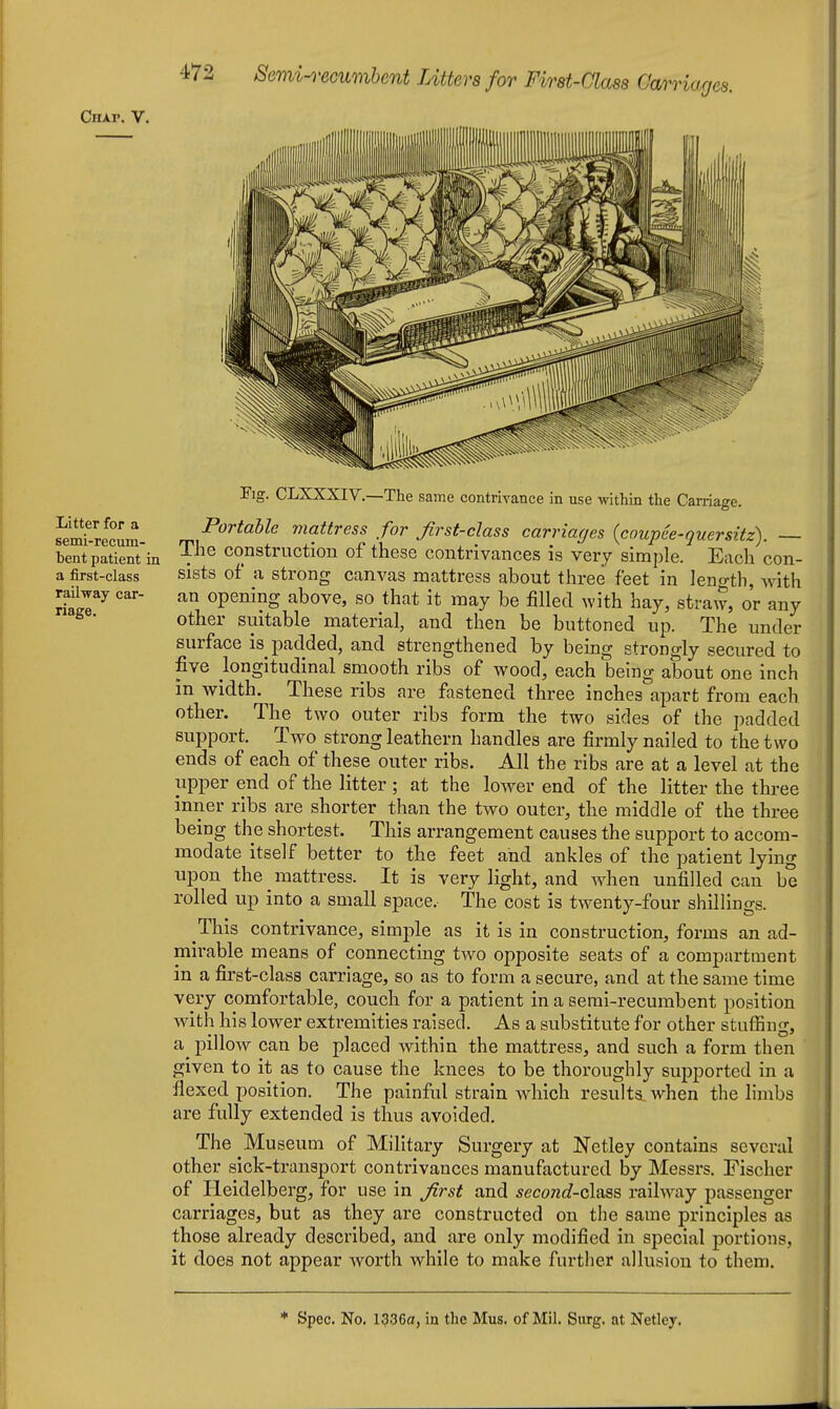 Ciixr. V. Litter for a semi-recum- bent patient in a first-class railway car- riage. Fig. CLXXXIV.—The same contriYance in use within the Carriage. Portable mattress for Jirst-class carriages {coupee-quersitz). The construction of these contrivances is very simple. Each con- sists of a strong canvas mattress about three feet in length, with an opening above, so that it may be filled with hay, straw, or any other suitable material, and then be buttoned up. The under surface is padded, and strengthened by being strongly secured to five longitudinal smooth ribs of wood, each being about one inch in width. These ribs are fastened three inches apart from each other. The two outer ribs form the two sides of the padded support. Two strong leathern handles are firmly nailed to the two ends of each of these outer ribs. All the ribs are at a level at the upper end of the litter ; at the lower end of the litter the three inner ribs are shorter than the two outer, the middle of the three being the shortest. This arrangement causes the support to accom- modate itself better to the feet and ankles of the patient lying upon the mattress. It is very light, and when unfilled can be rolled up into a small space. The cost is twenty-four shillings. This contrivance, simple as it is in construction, forms an ad- mirable means of connecting two opposite seats of a compartment in a first-class carriage, so as to form a secure, and at the same time very comfortable, couch for a patient in a semi-recumbent position with his lower extremities raised. As a substitute for other stuffing, pillow can be placed within the mattress, and such a form then given to it as to cause the knees to be thoroughly supported in a flexed position. The painful strain which results, when the limbs are fully extended is thus avoided. The Museum of Military Surgery at Netley contains several other sick-transport contrivances manufactured by Messrs. Fischer of Heidelberg, for use in Jirst and second-(i\?L3s, railway passenger carriages, but as they are constructed on the same principles as those already described, and are only modified in special portions, it does not appear worth while to make further allusion to them.