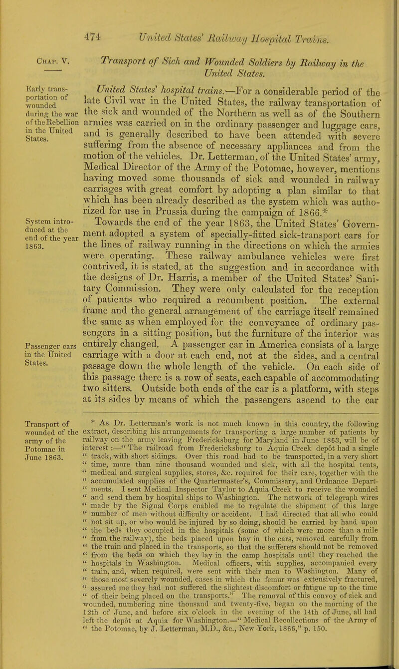 United States' Raikmj Hoapital Trains. Cnxv. V. Early trans- portation of ■vvonnded during the war of the Rebellion in the United States. System intro- dnced at the end of the year 1863. Passenger cars in the United States. Transport of Sick and Wounded Soldiers by Railway in the United States, United States' hospital trains.^Yov a considerable period of the late Civil war in the United States, the railway transportation of the sick and wounded of the Northern as well as of the Southern armies was carried on in the ordinary passenger and luggage cars, and is generally described to have been attended vnth severe suffering from the absence of necessary appliances smd from the motion of tlie vehicles. Dr. Letterman, of the United States' army. Medical Director of the Army of the Potomac, however, mentions having moved some thousands of sick and wounded in railway carriages with great comfort by adopting a plan similar to that which has been already described as the system which was autho- rized for use in Prussia during the campaign of 18 66.^ Towards the end of the year 1863, the United States' Govern- ment adopted a system of specially-fitted sick-transport cars for the lines of railway running in the directions on wliich the armies were operating. These railway ambulance vehicles were first contrived, it is stated, at the suggestion and in accordance with the designs of Dr. Harris, a member of the United States' Sani- tary Commission. They were only calculated for the reception of patients who required a recumbent position. The external frame and the general arrangement of the carriage itself remained the same as when employed for the conveyance of ordinary pas- sengers in a sitting position, but the furniture of the interior was entirely changed. A passenger car in America consists of a large carriage with a door at each end, not at the sides, and a central passage down the whole length of the vehicle. On each side of this passage there is a row of seats, each capable of accommodating two sitters. Outside both ends of the car is a platform, with steps at its sides by means of which the. passengers ascend to the car Transport of * As Dr. Letterman's work is not much Icnown in this country, the following wounded of the extract, describing his an'angements for transporting a lai-ge number of patients by army of the railway on the army leaving Fredericksburg for Maryland in June 1863, will be of Potomac in interest:— The railroad from Fredericksburg to Aquia Creek depot had a single June 1863.  track, with short sidings. Over this road had to be transported, in a very short  time, more than nine thousand wounded and sick, with all the hospital tents,  medical and surgical supplies, stores, &c. required for their care, together with the  accumulated supplies of the Quartermaster's, Commissary, and Ordnance Depart-  ments. I sent Medical Inspector Taylor to Aquia Greek to receive the wovmded  and send them by hospital ships to Washington. The network of telegraph wires  made by the Signal Corps enabled me to regulate the shipment of this large  number of men without difficulty or accident. I had directed that all who could  not sit up, or who would be injured by so doing, should be carried by hand upon  the beds they occupied in the hospitals (some of which were more than a mile  from the railway), the beds placed upon hay in the cars, removed carefully from  the train and placed in the transports, so that the sufferers should not be removed  from the beds on which they lay in the camp hospitals until they reached the  hospitals in Washington. Medical officers, with supplies, accompanied every train, and, when required, were sent Avith their men to Washington. Many of  those most severely wounded, cases in which the femm- was extensively fractured,  assured me they had not suffered the slightest discomfort or fatigue up to the time  of their being placed on the transports. The removal of this convoy of sick and wounded, numbering nine thousand and twenty-five, began on the morning of the 12th of June, and before six o'clock in the evening of the 14th of June, all had left the depot at Aquia for Washington.— Medical Recollections of the Army of  the Potomac, by J. Letterman, M.D., &c., New York, 1866, p. 150.