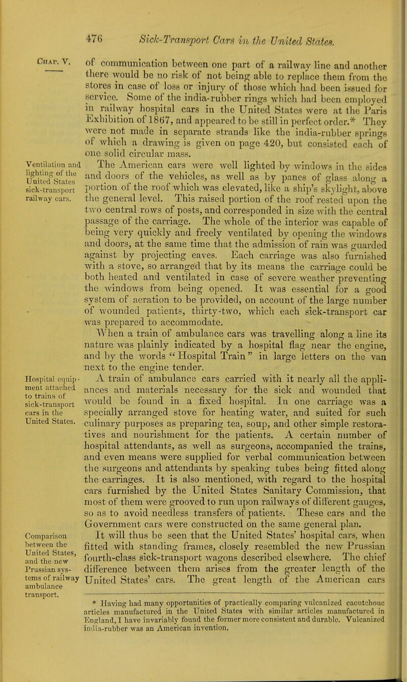 CUAV. V. Ventilation iind lighting of the United States sick-transport raihvay cars. Hospital equip • ment attached to trains of sick-transport cars in the United States. Comparison between the United States, and the new Prussian sys- tems of railway ambulance transport. of communication between one part of a railway line and another there would be no risk of not being able to replace them from the stores in case of loss or injury of those which had been issued for service. Some of the india-rubber rings which had been employed in railway hospital cars in the United States were at the Paris Exhibition of 1867, and appeared to be still in perfect order * They were not made in separate strands like the india-rubber springs of which a drawing is given on page 420, but consisted each of one solid circular mass. The American cars were well lighted by windows in the sides and doors of the vehicles, as well as by panes of glass along a portion of the roof which was elevated, like a ship's skylight, above the general level. This raised portion of the roof rested upon the two central rows of posts, and corresponded in size with the central passage of the carriage. The whole of the interior was capable of being very quickly and freely ventilated by opening the windows and doors, at the same time that the admission of rain was guarded against by projecting eaves. Each carriage was also furnished with a stove, so arranged that by its means the carriage could be both heated and ventilated in case of severe weather preventing the windows from being opened. It was essential for a good system of aeration to be provided, on account of the large number of wounded patients, thirty-two, which each sick-transport car was prepared to accommodate. When a train of ambulance cars was travellins: alonar a line its nature was plainly indicated by a hospital flag near the engine, and by the words  Hospital Train  in large letters on the van next to the engine tender. A train of ambulance cars carried with it nearly all the appli- ances and materials necessary for the sick and wounded that would be found in a fixed hospital. In one carriage was a specially arranged stove for heating water, and suited for such culinary purposes as preparing tea, soup, and other simple restora- tives and nourishment for the patients. A certain number of hospital attendants, as well as surgeons, accompanied the trains, and even means were supplied for verbal communication between the surgeons and attendants by speaking tubes being fitted along the carriages. It is also mentioned, with regard to the hospital cars furnished by the United States Sanitary Commission, that most of them were grooved to run upon railways of dilferent gauges, so as to avoid needless transfers of patients. These cars and the Government cars Avere constructed on the same general plan. It will thus be seen that the United States' hospital cars, when fitted with standing frames, closely resembled the new Prussian fourth-class sick-transport wagons described elsewhere. The chief difference between them arises from the greater length of the United States' cars. The great length of the American cars * Having had many opportunities of practically comparing vulcanized caoutchouc articles manufactured in the United States with similar articles manufactured in England, I have invariably found the former more consistent and durable. Vulcanized indiii-rubber was an American invention.