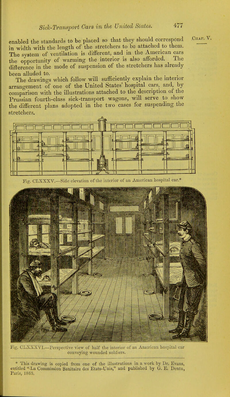 enabled the standards to be placed so that they should correspond in width with the length of the stretchers to be attached to them. The system of ventilation is different, and in the American cars the opportunity of Avarming the interior is also afforded. The difference in the mode of suspension of the stretchers has already been alluded to. The drawings which follow will sufficiently explain the interior arrangement of one of the United States' hospital cars, and, by comparison with the illustrations attached to the description of the Prussian fourth-class sick-transport wagons, will serve to show the different plans adopted in the two cases for suspending the stretchers. ^ n5ill^lir-| .-JJJllJ- feniii IIH f) nil 11 ■ ^1 i- — —^3 1 1 = !: i 1 1 1 U 1 1 11 Kg. CLXXXV.—Side elevation of the interior of an American hospital car.* Fig. CiiXXXVI.—Perspective view of half the interior of an Aiuei-ican hospital car conveying wounded soldiers. * This drawing is copied from one of the illustrations in a work by Dr. Evans, entitled  La Commission Sanitaire dcs Etats-Unis, and published by G. E. Dentu, Paris, 18G3.