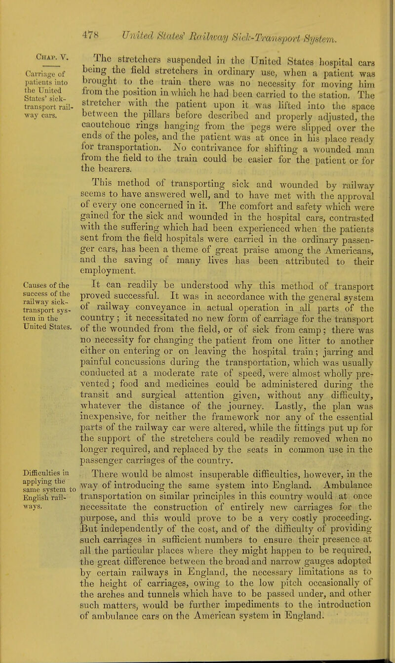 Chap. V. Carriage of piitieuts into the United States' sick- transport rail- ■\vay cars. Causes of the success of the railway sick- transport sys- tem in the United States. Difficulties in applying the same system to English rail- ways. The stretchers suspended in the United States hospital cars being the field stretcliers in ordinary use, when a patient was brought to the train there was no necessity for moving him from the position in which he had been carried to the station. The stretcher with the patient upon it was lifted into the space between the pillars before described and properly adjusted, the caoutchouc rings hanging from the pegs were slipped over the ends of the poles, and the patient was at once in his place ready for transportation. No contrivance for shifting a wounded man from the field to the train could be easier for the patient or for the bearers. This method of transporting sick and wounded by railway seems to have answered well, and to have met with the approval of every one concerned in it. The comfort and safety which were gained for the sick and wounded in the hospital cars, contrasted with the suffering which had been experienced when the patients sent from the field hospitals were carried in the ordinary passen- ger cars, has been a theme of great praise among the Americans, and the saving of many lives has been attributed to their employment. It can readily be understood why this method of transport proved successful. It was in accordance with the general system of railway conveyance in actual operation in all parts of the country; it necessitated no new form of carriage for the transport of the wounded from the field, or of sick from camp; there was no necessity for changing the patient from one litter to another either on entering or on leaving the hospital train; jarring and painful concussions during the transportation, which was usually conducted at a moderate rate of speed, were almost wholly pre- vented ; food and medicines could be administered during the transit and surgical attention given, without any difiiculty, whatever the distance of the journey. Lastly, the plan was inexpensive, for neither the framework nor any of the essential parts of the railway car were altered, while the fittings put up for the support of the stretchers could be readily removed when no longer required, and replaced by tlie seats in common use in the passenger carriages of the country. There would be almost insuperable difficulties, however, in the way of introducing the same system into England. Ambulance transportation on similar principles in this country would at once necessitate the construction of entirely new carriages for the purpose, and this would prove to be a very costly proceeding. But independently of the cost, and of the difficulty of providing such carriages in sufficient numbers to ensure their presence at all the particular places where they might haj)pen to be required, the great difference between the broad and narrow gauges adopted by certain railways in England, the necessary limitations as to the height of carriages, owing to the low pitch occasionally of the arches and tunnels which have to be passed under, and other such matters, would be further impediments to the introduction of ambulance cars on the American system in England.