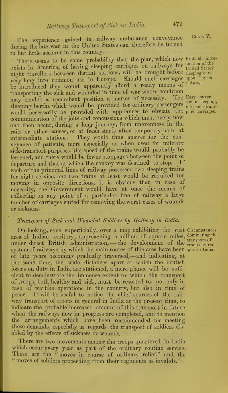 The experience gained in railway ambulance conveyance Cnxv. V, during tlie late war in the United States can therefore be turned to but little account in this country. There seems to be some probability that the plan, which now P;;«;|^blyntro^ exists in America, of having sleepmg carriages on railways for ^^.^^^ g^^^^^, nio-ht travellers between distant stations, will be brought before sleeping cars ve?y long into common use in Europe. Should such carriages upon English be introduced they would apparently afford a ready means of transporting the sick and wounded in time of war whose condition may render a recumbent position a matter of necessity. The ^^f^f^^^^^^T sleeping berths which would be provided for ordinary passengers into sick-ti'ans- would necessarily be provided with appliances to obviate the port carriages, communication of the jolts and concussions which must every now and then occur, during a long journey, from unevenness in the rails or other causes, or at fresh starts after temporary halts at intermediate stations. They would thus answer for the con- veyance of patients, more especially as when used for military sick-transport purposes, the speed of the trains would probably be lessened, and there would be fewer stoppages between the point of departure and that at which the convoy was destined to stop. If each of the principal lines of railway possessed two sleeping trains for night service, and two trains at least would be required for moving in opposite directions, it is obvious that, in case of necessity, the Government would have at once the means of collecting on any point of a particular line of railway a large number of carriages suited for removing the worst cases of wounds or sickness. Transport of Sick and Wounded Soldiers by Bailway in India. On looking, even superficially, over a map exhibiting the vast Circumstances area of Indian territory, approaching a million of square miles, dommatmg^the under direct British administration, — the development of the droops by rail- system of railways by which the main routes of this area have been way in India, of late years becoming gradually traversed,—and indicating, at the same time, the wide distances apart at which the British forces on duty in India are stationed, a mere glance will be suffi- cient to demonstrate the immense extent to which the transport of troops, both healthy and sick, must be resorted to, not only in case of warlike operations in the country, but also in time of peace. It will be useful to notice the chief sources of the rail- way transport of troops in general in India at the present time, to indicate the probable increased amount of this transport in future when the railways now in progress are completed, and to mention the arrangements which have been recommended for meeting these demands, especially as regards the transport of soldiers dis- abled by the effects of sickness or wounds. There are two movements among the troops quartered in India which occur every year as part of the ordinary routine service. These are the  moves in course of ordinary relief, and the  moves of soldiers proceeding from their regiments as invalids.