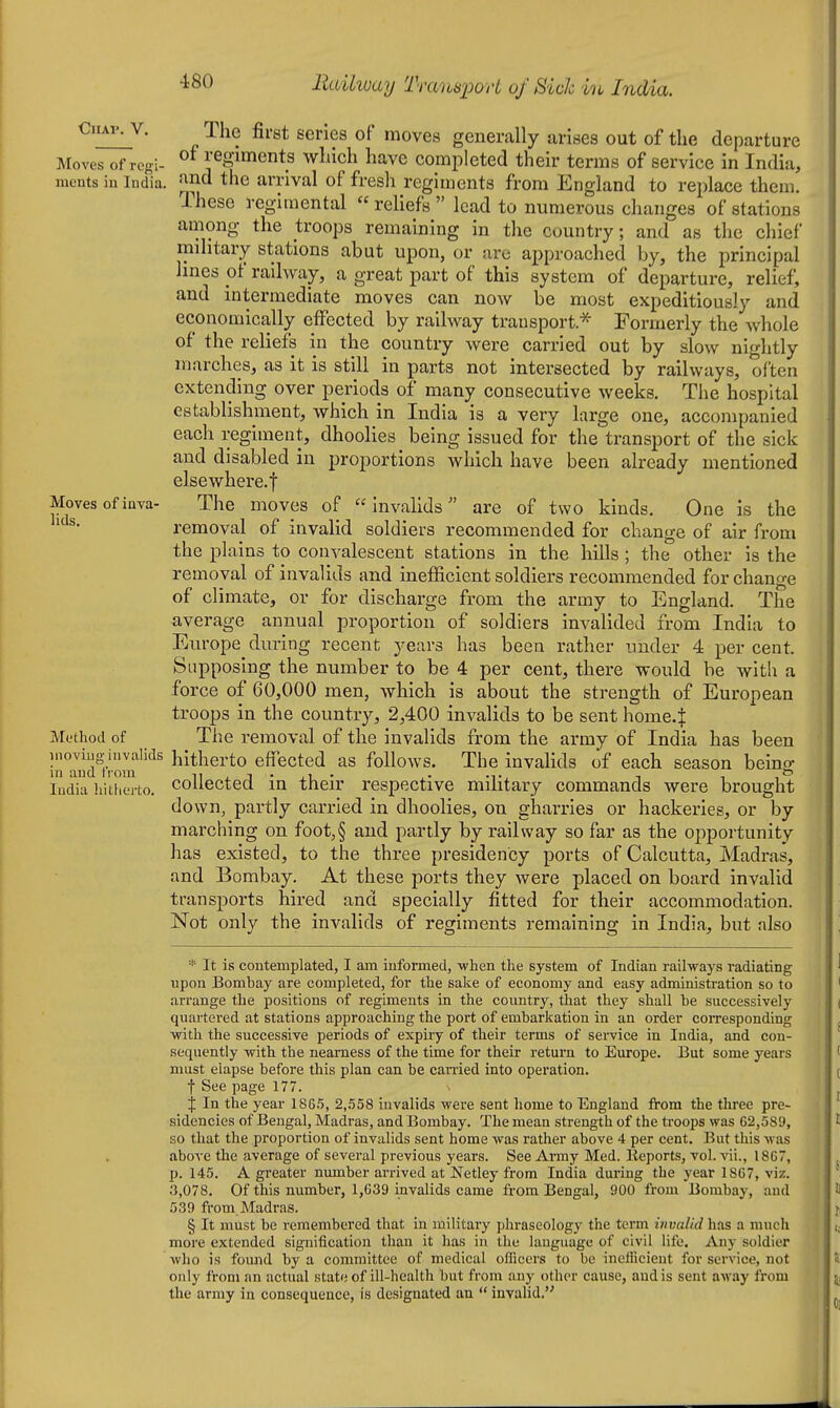 ClIAV. V. Moves of regi- ments in India, Moves of inva- lids. Method of inoviug invalids in and from India hitliei'to. The first series of moves generally arises out of the departure of regiments which have completed their terms of service in India, find the arrival of fresh regiments from England to replace them. These regimental  reliefs  lead to numerous changes of stations among the troops remaining in the country; and as the chief military stations abut upon, or are approached by, the principal lines of railway, a great part of this system of departure, relief, and intermediate moves can now be most expeditiously and economically effected by railway transport.^ Formerly the whole of the reliefs in the country were carried out by slow nightly marches, as it is still in parts not intersected by railways, often extending over periods of many consecutive weeks. The hospital establishment, which in India is a very large one, accompanied each regiment, dhoolies being issued for the transport of the sick and disabled in proportions which have been already mentioned elsewhere.f The moves of invalids are of two kinds. One is the removal of invalid soldiers recommended for change of air from the plains to convalescent stations in the hills; the other is the removal of invalids and inefficient soldiers recommended for change of climate, or for discharge from the army to England. The average annual proportion of soldiers invalided from India to Europe during recent years has been rather under 4 per cent. Supposing the number to be 4 per cent, there would be with a force of 60,000 men, which is about the strength of European troops in the country, 2,400 invalids to be sent home4 The removal of the invalids from the army of India has been hitherto effected as follows. The invalids of each season being collected in their respective military commands were brought down, partly carried in dhoolies, on gharries or hackeries, or by marching on foot,§ and partly by railway so far as the oj)portunity has existed, to the three presidency ports of Calcutta, Madras, and Bombay. At these ports they were placed on board invalid transports hired and specially fitted for their accommodation. Not only the invalids of regiments remaining in India, but also * It is contemplated, I am informed, -when the system of Indian railways radiating upon Bombay are completed, for the sake of economy and easy administration so to arrange the positions of regiments in the country, that they shall be successively quartered at stations approaching the port of embarkation in an order corresponding with the successive periods of expiry of their terms of service in India, and con- sequently with the nearness of the time for their return to Europe. But some years must elapse before this plan can be can-ied into operation. ■\ See page 177. X In the year 1865, 2,558 invalids were sent home to England from the three pre- sidencies of Bengal, Madras, and Bombay. The mean strength of the ti'oops was 62,589, so that the proportion of invalids sent home was rather above 4 per cent. But tliis was above the average of several previous years. See Army Med. Eeports, vol. vii., 1867, p. 145. A greater number arrived at Netley from India during the year 1867, viz. 3,078. Of this number, 1,639 invalids came from Bengal, 900 from Bombay, and 539 from Madras. § It must be remembered that in military phraseology the term invalid has a much more extended signification than it has in the language of civil life. Any soldier who is found by a committee of medical oflicers to be ineflicient for service, not only from an actual state of ill-health but from any other cause, and is sent aM'ay from the army in consequence, is designated an  invalid.