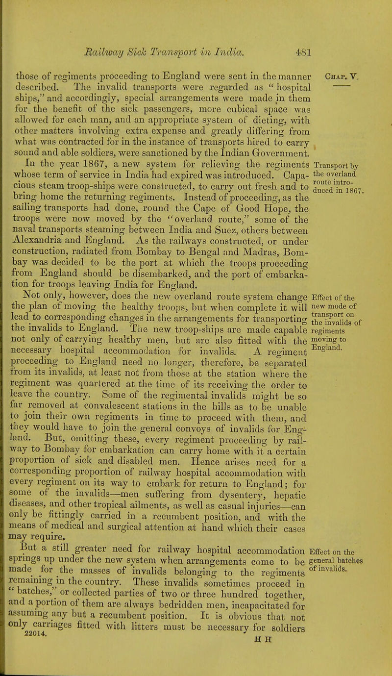 those of regiments proceeding to England were sent in the manner Chap. V. described. The invalid transports were regarded as  hospital ships, and accordingly, special arrangements were made in them for the benefit of the sick passengers, more cubical space was allowed for each man, and an appropriate system of dieting, with other matters involving extra expense and greatly differing from what was contracted for in the instance of transjjorts hired to carry sound and able soldiers, were sanctioned by the Indian Government, In the year 1867, anew system for relieving the regiments Transport by whose term of service in India had expired was introduced. Capa- t^*^ overland cious steam troop-ships were constructed, to carry out fresh and to ducedTnTser bring home the returning regiments. Instead of proceeding, as the sailing transports had done, round the Cape of Good Hope, the troops were now moved by the 'overland route, some of the naval transports steaming between India and Suez, others between Alexandria and England. As the railways constructed, or under construction, radiated from Bombay to Bengal and Madras, Bom- bay was decided to be the port at which the troops proceeding from England should be disembarked, and the port of embarka- tion for troops leaving India for England. Not only, however, does the new overland route system change Effect of the the plan of moving the healthy troops, but when complete it will ™ode of lead to corresponding changes in the arrangements for transporting ^TSdTof the invalids to England. The new troop-ships are made capable regiments not only of carrying healthy men, but are also fitted with the moving to necessary hospital accommodation for invalids. A regiment proceeding to England need no longer, therefore, be separated from its invalids, at least not from those at the station where the regiment was quartered at the time of its receiving the order to leave the country. Some of the regimental invalids might be so far removed at convalescent stations in the hills as to be unable to join their own regiments in time to proceed with then), and they would have to join the general convoys of invalids for Eng- land. But, omitting these, every regiment proceeding by rail- way to Bombay for embarkation can carry home with it a certain proportion of sick and disabled men. Hence arises need for a corresponding proportion of railway hospital accommodation with every regiment on its way to embark for return to England; for some of the invalids—men suffering from dysentery, hepatic diseases, and other tropical ailments, as well as casual injuries—can only be fittingly carried in a recumbent position, and with the means of medical and surgical attention at hand which their cases may require. But a stni greater need for railway hospital accommodation Effect on the sprmgs up under the new system when arrangements come to be general batches made for the masses of invalids belonging to the regiments ^^^^^^l^^^- remammg in the country. These invalids sometimes proceed in  batches,'' or collected parties of two or three hundred together, and a portion of them are always bedridden men, incapacitated for assummg any but a recumbent position. It is obvious that not only carriages fitted with litters must be necessary for soldiers 22014* H H