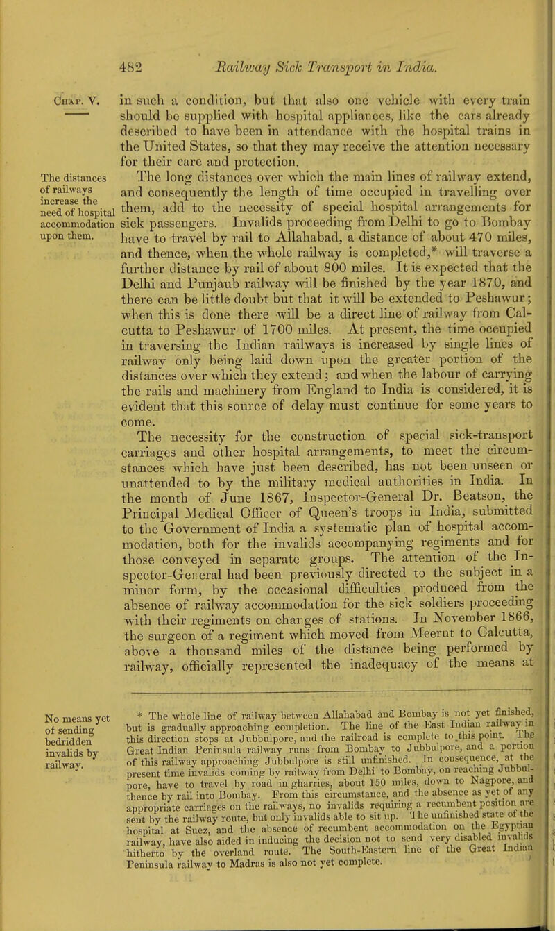 Chai'. v. in such a condition, but that also one vehicle with every train should be supplied with hospital appliances, like the cars already described to have been in attendance with the hospital trains in the United States, so that they may receive the attention necessary for their care and protection. The distances The long distances over which the main lines of railway extend, of railways ^nd consequently the length of time occupied in travelling over need^ofVospital them, add to the necessity of special hospital ari-angements for accommodation sick passengers. Invalids proceeding from Delhi to go to Bombay upon them. \\^\q to travel by rail to Allahabad, a distance of about 470 miles, and thence, when the whole railway is completed,* will traverse a further distance by rail of about 800 miles. It is expected that the Delhi and Punjaub railway will be finished by the year 1870, and there can be little doubt but that it will be extended to Peshaw^ur; when this is done there will be a direct line of railvt^ay from Cal- cutta to Peshawur of 1700 miles. At present, the time occupied in traversing the Indian railways is increased by single lines of railway only being laid down upon the greater portion of the distances over which they extend; and when the labour of carrying the rails and machinery from England to India is considered, it is evident that this source of delay must continue for some years to come. The necessity for the construction of special sick-transport carriages and other hospital arrangements, to meet the circum- stances which have just been described, has not been unseen or unattended to by the military medical authorities in India. In the month of June 1867, Inspector-General Dr. Beatson, the Principal Medical Officer of Queen's troops in India, submitted to the Government of India a systematic plan of hospital accom- modation, both for the invalids accompanying regiments and for those conveyed in separate groups. The attention of the In- spector-General had been previously directed to the subject in a minor form, by the occasional difficulties produced from the absence of railway accommodation for the sick soldiers proceeding with their regiments on changes of stations. In November 1866, the sui'geon of a regiment which moved from Meerut to Calcutta, above a thousand miles of the distance being performed by railway, officially represented the inadequacy of the means at No means yet * The whole line of railway hetween Allahabad and Bombay is not yet finished, of sending hut is gradually approaching completion. The line of the East Indian railway m bedridden this direction stops at Jubbulpore, and the raihoad is complete to .this point, ihe invalids bv Great Indian Peninsula railway runs from Bombay to Jubbulpore, and a portion railwav of this railway approaching Jubbulpore is still unfinished. In consequence at the ^' present time invalids coming by railway from Delhi to Bombay, on reaching Jubbul- pore, have to travel by road in gharries, about 150 miles, down to Nagiiore, and thence by rail into Bombay. From this circumstance, and the absence as yet of any appropriate carriages on the railways, no invalids requiring a recumbent position are sent by the railway route, but only invalids able to sit up. 'J he uufimshed state ot the hospital at Suez, and the absence of recumbent accommodation on the Egyptian railway, have also aided in inducing the decision not to send very disabled invalids hitherto by the overland route. The South-Eastern hne of the Great Indian Peninsula railway to Madras is also not yet complete.