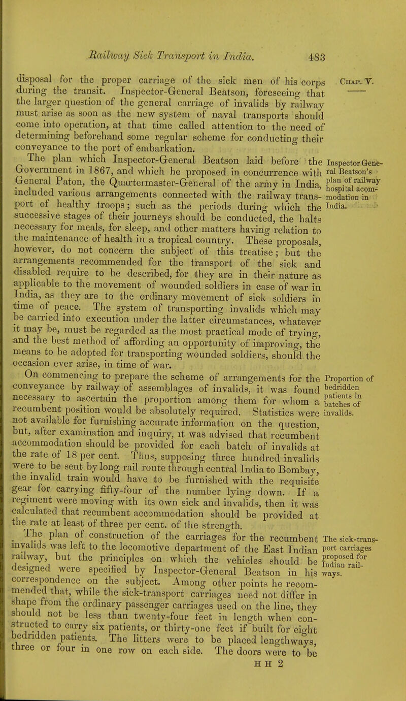 disposal for the proper carriage of the sick men of his corps Chap. V. during the transit. Inspector-Greneral Beatson, foreseeing that the larger question of the general cariiage of invalids by railway must arise as soon as the new system of naval transports should come into operation, at that time called attention to the need of determining beforehand some regular scheme for conducting their conveyance to the port of embarkation. The plan which Inspector-General Beatson laid before the Inspector Gene- Government in 1867, and which he proposed in concurrence with ralBeatson's • General Baton, the Quai-teimaster-General of the army in India, tT-iLr^^^'^ included various arrangements connected with the railway trans- nTodationir port of healthy troops; such as the periods during which the ^'^'^ia. successive stages of their journeys should be conducted, the halts necessary for meals, for sleep, and other matters having relation to the maintenance of health in a tropical country. These proposals, however, do not concern the subject of this treatise; but the arrangements recommended for the transport of the sick and disabled require to be described, for they are in their nature as applicable to the movement of wounded soldiers in case of war in India, as they are to the ordinary movement of sick soldiers in time of peace. The system of transporting invalids which may be carried mto execution under the latter circumstances, whatever it may be, must be regarded as the most practical mode of trying, and the best method of affording an opportunity of improving, the means to be adopted for transportmg wounded soldiers, should the occasion ever arise, in time of war. On commencing to prepare the scheme of arrangements for the Proportion of conveyance by railway of assemblages of invahds, it was found bedridden necessary to ascertain the proportion among them for whom a Sches oT recumbent position would be absolutely required. Statistics were invalids, not available for furnishing accurate information on the question, but, after examination and inquiry, it was advised that recumbent accommodation should be provided for each batch of invalids at the rate of 18 per cent. Thus, supposing thi'ee hundred invaHds were to be sent by long raH route through central India to Bombay, the invalid tram would have to be furnished with the requisite gear for carrying fifty-four of the number lying down. If a regiment were moving with its own sick and invalids, then it was calculated that recumbent accommodation should be provided at the rate at least of three per cent, of the strength. ^ The plan of construction of the carriages for the recumbent The sick-trans- mvaiicls was lett to the locomotive department of the East Indian P°^* carriages railway, but the principles on which the vehicles should be ?Xnt;f designed were specified by Inspector-General Beatson in his ways correspondence on the subject. Among other points he recom- mended that, while the sick-transport carriages need not differ in shape from the ordinary passenger carriages used on the line, they should not be less than twenty-four feet in length when con- structed to carry six patients, or thirty-one feet if built for eio-ht bedridden patients. The litters were to be placed lengthways three or four hi one row on each side. The doors were to be H H 2