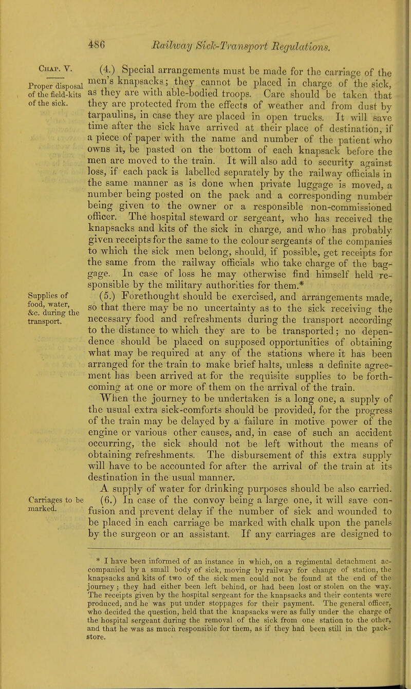 Chap. V. Proper disposal of the field-kits of the sick. Supplies of food, water, &c. during the transport. Carriages to he marked. (4.) Special arrangements must be made for the carriage of the men's knapsacks; they cannot be placed in charge of the sick, as they are with able-bodied troops. Care should be taken that they are protected from the effects of weather and from dust by tarpaulins, in case they are placed in open trucks. It will save time after the sick have arrived at their place of destination, if a piece of paper with the name and number of the patient who owns it, be pasted on the bottom of each knapsack before the men are moved to the train. It will also add to security af>-ainst loss, if each pack is labelled separately by the railway officials in the same manner as is done when private luggage is moved, a number being posted on the pack and a corresponding number being given to the owner or a responsible non-commissioned officer. The hospital steward or sergeant, who has received the knapsacks and kits of the sick in charge, and who has probably given receipts for the same to the colour sergeants of the companies to which the sick men belong, should, if possible, get receipts for the same from the railway officials who take charge of the bag- gage. In case of loss he may otherwise find himself held re- sponsible by the military authorities for them.* (5.) Forethought should be exercised, and arrangements made, so that there may be no uncertainty as to the sick receiving the necessary food and refreshments during the transport according to the distance to Avhich they are to be transported; no depen- dence should be placed on supposed opportunities of obtaining what may be required at any of the stations where it has been arranged for the train to make brief halts, unless a definite agree- ment has been arrived at for the requisite supplies to be forth- coming at one or more of them on the arrival of the train. When the journey to be undertaken is a long one, a supply of the usual extra sick-comforts should be provided, for the progress of the train may be delayed by a failure in motive power of the engine or various other causes, and, in case of such an accident occurring, the sick should not be left without the means of obtaining refreshments. The disbursement of this extra supply will have to be accounted for after the arrival of the train at its destination in the usual manner. A supply of water for drinking purposes should be also carried. (6.) In case of the convoy being a large one, it will save con- fusion and prevent delay if the number of sick and wounded to be placed in each carriage be marked with chalk upon the panels by the surgeon or an assistant. If any carriages are designed to * I have heen informed of an instance in which, on a regimental detachment ac- companied hy a small body of sick, moving by railway for change of station, the knapsacks and kits of two of the sick men could not be foimd at the end of the journey; they had either been left behind, or had been lost or stolen on the way. The receipts given by the hospital sergeant for the knapsacks and their contents were produced, and he was put under stoppages for their payment. The general officer, who decided the question, held that the knapsacks were as fully under the charge of the hospital sergeant during the removal of the sick from one station to the other, and that he was as much responsible for them, as if they had been still in the pack- store.