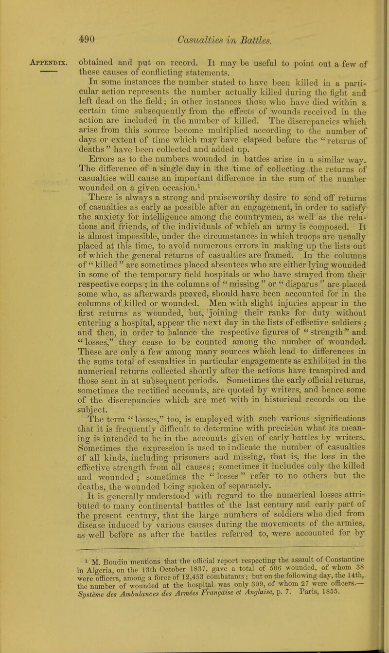 Appendix, obtained and put on record. It may be useful to point out a few of these causes of conflicting statements. In some instances the number stated to have been killed in a parti- cular action represents the number actually killed during the fight and left dead on the field; in other instances those who have died within a certain time subsequently from the effects of wounds received in the action are included in the number of killed. The discrepancies which arise from this source become multiplied according to the number of days or extent of time which may have elapsed before the  returns of deaths  have been collected and added up. Errors as to the numbers wounded in battles arise in a similar wav. The difference of a single day in the time of collecting the returns of casualties will cause an important difference in the sum of the number wounded on a given occasion.^ There is always a strong and pi'aiseworthy desire to send off returns of casualties as early as possible after an engagement, iii order to satisfy the anxiety for intelligence among the countrymen, as well as the rela- tions and friends, of the individuals of which an army is composed. It is almost impossible, under the circumstances in which troops are usually placed at this time, to avoid numerous errors in making up the lists out of which the general returns of casualties are framed. In the columns of  killed  are sometimes placed absentees who are either lying wounded in some of the temporary field hospitals or who have strayed from their respective corps ; in the columns of  missing  or  disparus  are placed some who, as afterwards proved, should have been accounted for in the columns of killed or wounded. Men with slight injuries appear in the first returns as wounded, but, 'joining their ranks for duty without entering a hospital, appear the next day in the lists of effective soldiers ; and then, in order to balance the respective figures of  strength  and  losses, they cease to be counted among the number of wounded. These ai'e only a few among many sources which lead to differences in the sums total of casualties in particular engagements as exhibited in the numerical returns collected shortly after the actions have transpii-ed and those sent in at subsequent periods. Sometimes the early oflScial returns, sometimes the rectified accounts, are quoted by writers, and hence some of the discrepancies which are met with in historical records on the subject. The term  losses, too, is employed with such various significations that it is frequently difficult to determine with precision what its mean- ing is intended to be in the accounts given of early battles by writers. Sometimes the expression is used to indicate the number of casualties of all kinds, including prisoners and missing, that is, the loss in the effective strength from all causes; sometimes it includes only the killed and wounded ; sometimes the '•' losses refer to no others but the deaths, the wounded being spoken of separately. It is generally understood with regard to the numerical losses attri- buted to many continental battles of the last century and early part of the present century, that the large numbers of soldiers who died from disease induced by various causes during the movements of the annies, as well before as after the battles referred to, were accounted for by 1 M Boudin nientions that the official report respecting the assault of Constantine in Algeria, on the 13th October 1837, gave a total of 506 wounded, of whom 38 were officers, among a force of 12,453 combatants; but on the followmg day, the Utli, the number of wounded at the hospital was only 309, of whom 27 were officers.— St,steme des Ambulances des Armies Frangaise et Anglatse, p. 7. Paris, 1855.