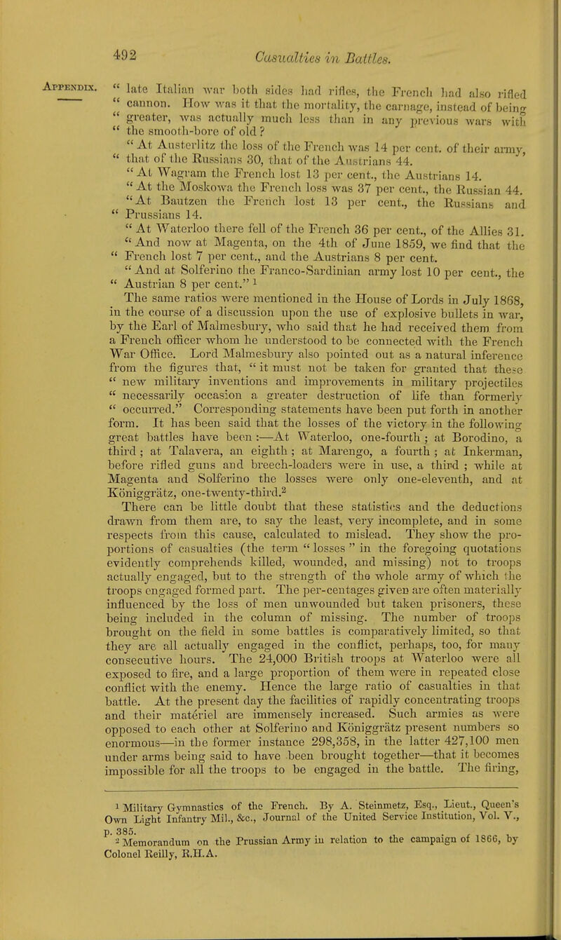  late Italian aviiv both sides had rifles, the French had also rifled  cannon. How was it that the moi-tality, the carnage, instead of bein'r  greater, was actually much less than in any pre\ious wars with  the smooth-bore of old ?  At Austerlitz tlie loss of the French was 14 per cent, of their ai-my  that of tlie Russians 30, that of the Austrians 44. ' At Wagram the French lost 13 per cent., the Austrians 14,  At the Moskowa the French loss was 37 per cent., the Russian 44. At Bautzen the French lost 13 per cent., the Russianb and  Prussians 14.  At Waterloo there fell of the French 36 per cent., of the Allies 31. And now at Magenta, on the 4th of June 1859, we find that the  French lost 7 per cent., and the Austrians 8 per cent. And at Solferino the Franco-Sardinian army lost 10 per cent., the  Austrian 8 per cent. ^ The same ratios were mentioned in the House of Lords in July 1868, in the course of a discussion upon the use of explosive bullets in war, by the Earl of Malmesbury, who said that he had received them from a French officer whom he understood to be connected with the French War Office. Lord Malmesbury also pointed out as a natural inference from the figures that,  it must not be taken for granted that these  new military inventions and improvements in military projectiles  necessarily occasion a greater destruction of life than formerly  occurred. Corresponding statements have been put forth in another form. It has been said that the losses of the victory in the following great battles have been :—At Waterloo, one-fourth ; at Borodino, a third ; at Talavera, an eighth; at Marengo, a fourth ; at Inkerman, before rifled guns and breech-loaders were in use, a third ; while at Magenta and Solferino the losses wei-e only one-eleventh, and at Koniggratz, one-twenty-third.^ There can be little doubt that these statisti(;s and the deductions drawn from them are, to say the least, very incomplete, and in some respects from this cause, calculated to mislead. They show the pro- portions of casualties (the term  losses  in the foregoing quotations evidently comprehends killed, wounded, and missing) not to troops actually engaged, but to the strength of the whole army of which the troops engaged formed part. The per-ceutages given are often materially influenced by the loss of men unwounded but taken prisoners, these being included in the column of missing. The number of troops brought on the field in some battles is comparatively limited, so that they are all actually engaged in the conflict, perhaps, too, for many consecutive hours. The 24,000 British troops at Watei'loo were all exposed to fire, and a large proportion of them were in repeated close conflict with the enemy. Hence the large ratio of casualties in that battle. At the present day the facilities of rapidly concentrating troops and their materiel are immensely increased. Such armies as were opposed to each other at Solferino and Koniggratz present numbers so enormous—in the former instance 298,358, in the latter 427,100 men under arms being said to have been brought togethei-—that it becomes impossible for all the troops to be engaged in the battle. The firing, 1 Military Gymnastics of the French. By A. Steinmetz, Esq., Lieut., Queen's Own Light Infantry Mil., &c.. Journal of the United Service Institution, Vol. V., ^ ^Memorandum on the Prussian Army iu relation to the campaign of 1866, by Colonel Reilly, R.ILA.
