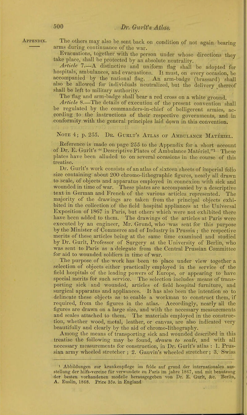 The others may also bo sent back on condition of not again bearing arms during continuance of the war. Evacuations, togetlier with the person under whose directions they take phicc, shall be protected by an absolute neutrality. Article 7—A distinctive and uniform Hag shall be adopted for hospitals, ambulances, and evacuations. It must, on every occasion, be accompanied by the national flag. An arm-badge (brassard) shall also be allowed for individuals neutralized, but the delivery thereof shall be left to military authority. The flag and arm-badge shall bear a red cross on a white ground. Article 8.—The details of execution of the present convention shall be regulated by the commanders-in-chief of belligerent armies, ac- cording to the instructions of their respective governments, and in conformity with the general principles laid down in this convention. Note 4; p. 255. Dr. G-urlt's Atlas of Ambulance Materiel. Reference is made on page 255 to the Appendix for a short account of Dr. E. Gurlt's  Descriptive Plates of Ambulance Materiel.^ These plates have been alluded to on several occasions in the course of this treatise. Dr. Gurlt's work consists of an atlas of sixteen sheets of imperial folio size containing about 200 chromo-lithographic figures, nearly all drawn to scale, of objects and apparatus employed in connexion with sick and wounded in time of war. These plates are accompanied by a descriptive text in German and French of the various articles represented. The majority of the drawings are taken from the principal objects exhi- bited in the collection of the field hospital appliances at the Universal Exposition of 1867 in Paris, but others which were not exhibited there have been added to them. The drawings of the articles at Paris were executed by an engineer, Mr. Grund, who was sent for this purpose by the Minister of Commerce and of Industry in Prussia ; the respective merits of these articles being at the same time examined and studied by Dr. Gurlt, Professor of Surgery at the University of Berlin, who was sent to Paris as a delegate from the Central Prussian Committee for aid to wounded soldiers in time of war. The purpose of the work has been to place under view together a selection of objects either practically employed in the service of the field hospitals of the leading powers of Europe, or appearing to have special merits for such service. The selection includes means of trans- porting sick and wounded, articles of field hospital furniture, and surgical apparatus and appliances. It has also been the intention so to delineate these objects as to enable a workman to construct them, if required, from the figures in the atlas. Accordingly, nearly all the figures are drawn on a large size, and with the necessary measurements and scales attached to them. The materials employed in the construc- tion, whether wood, metal, leather, or canvas, are also indicated veiy beautifully and clearly by the aid of chromo-lithography. Among the means of transporting sick and wounded described in this treatise the following may be found, drawn to scale, and with all necessary measurements for construction, in Dr. Gurlt's atlas : 1. Prus- sian army wheeled stretcher ; 2. Gauvin's wheeled stretcher; 3. Swiss 1 Abbildungen zur krankenpflege im felde auf grund der internationalen aus- stellung der hilfs-vereine fur verwundete zu Paris im jahre 18G7, und mil benutzung der besten vorhandenen modelle herausgegeben von Dr. E. Gurlt, &c. Berlin, A. Euslin, 1868. Price 355. in England