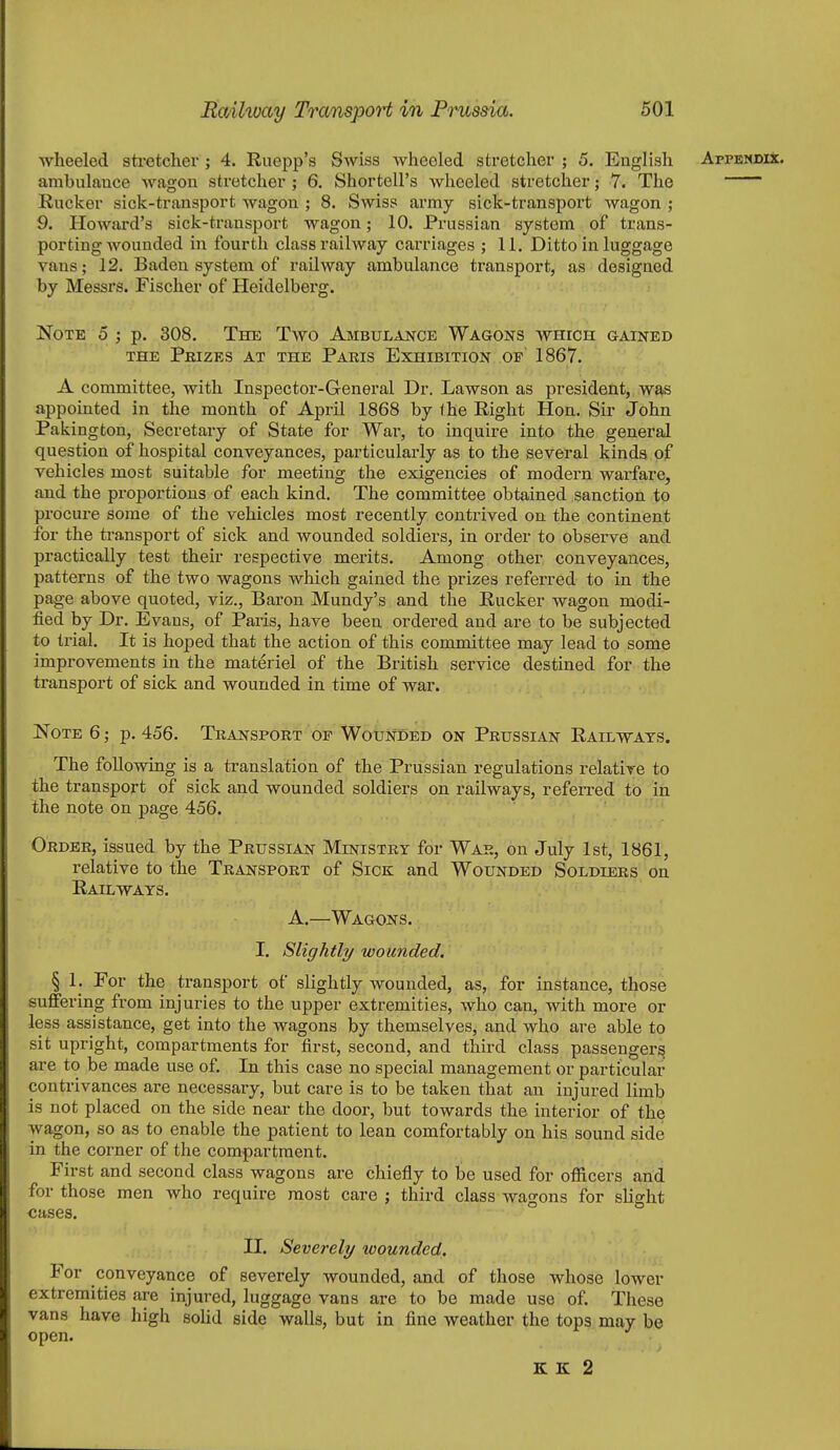 wheeled sti-etcher ; 4. Ruepp's Swiss wheeled stretcher ; 5. English ApPENDii. ambulance wagon stretcher ; 6. Shortell's Avheeled stretcher; 7. The Rucker sick-transport wagon ; 8. Swiss army sick-transport wagon ; 9. Howard's sick-transport wagon; 10. Prussian system of trans- porting wounded in fourth class railway cai'riages ; 11. Ditto in luggage vans; 12. Baden system of railway ambulance transport, as designed by Messrs. Fischer of Heidelberg. Note 5 ; p. 308. The Two Ambulance Wagons which gained THE Prizes at the Paris Exhibition of 1867. A committee, with Inspector-General Dr. Lawson as president, w^s appointed in the month of April 1868 by the Right Hon. Sir John Pakington, Secretary of State for War, to inquire into the general question of hospital conveyances, particularly as to the several kinds of vehicles most suitable for meeting the exigencies of modern warfare, and the proportions of each kind. The committee obtained sanction to procure some of the vehicles most recently contrived on the continent for the transport of sick and wounded soldiers, in order to observe and practically test their respective merits. Among other conveyances, patterns of the two wagons which gained the prizes referred to in the page above quoted, viz., Baron Mundy's and the Rucker wagon modi- fied by Dr. Evaus, of Paris, have been ordered and are to be subjected to trial. It is hoped that the action of this committee may lead to some improvements in the materiel of the British service destined for the transport of sick and wounded in time of war. Note 6; p. 456. Transport op WounI)ed on Prussian Railways. The following is a translation of the Prussian regulations relative to the transport of sick and wounded soldiers on railways, referred to in the note on page 456. ^ Order, issued by the Prussian Ministry for War, on July 1st, 1861, relative to the Transport of Sick and Wounded Soldiers on Railways. A.—Wagons. I. Slightly wounded. § 1. For the transport of slightly wounded, as, for instance, those suffering from injuries to the upper extremities, who can, with more or less assistance, get into the wagons by themselves, and who are able to sit upright, compartments for first, second, and third class passengers are to be made use of. In this case no special management or particular contrivances are necessary, but care is to be taken that an injured limb is not placed on the side near the door, but towards the interior of the wagon, so as to enable the patient to lean comfortably on his sound side in the corner of the compartment. First and second class wagons are chiefly to be used for ofiicers arid for those men who require most care ; third class wagons for slight cases. II. Severely wounded. For conveyance of severely wounded, and of those whose lower extremities are injured, luggage vans are to be made use of. These vans have high soUd side walls, but in fine weather the tops may be open. K l£ 2