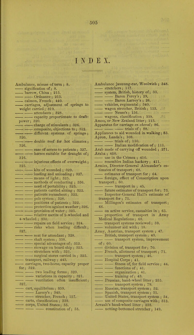 INDEX. Ambulance, misuse of term ; 8. signification of; 8. barrow, China ; 215. Ordnance; 215. caisson, French ; 440. carriages, adjustment of springs to weight carried; 319. attendants ; 328. capacity proportionate to draft- power; 320. charge of stimulants ; 326. ■ composite, objections to ; 312. —— different systems of springs ; 320. double roof for hot climates ; 326. ease of access to patients; 327. horses suitable for draught of; 316. injurious effects of overweight; 325. —■—'■ kits of wounded ; 329. loading and unloading; 327. means of light; 325. methods of conducting ; 336. need of portability; 323. patients carried sitting ; 322. patients recumbent; 322. pole system ; 328. ■ • positions of patients ; 322. ■ protection against weather; 326. provision of water; 325. relative merits of 2-wheeled and 4-wheeled; 330. repairs on field service; 324. risks when loading difficult; 327. seat for attendant; 328. shaft system; 338. special advantages of; 312. stowage on board ship ; 323. stretchers Avith ; 32.5. sui'gical stores carried in ; 325. transport, railway ; 443. carriages, two-horse, capacity proper for; 322. two leading forms; 329. variations in capacity ; 321. ventilation often insufficient; 327. cart, equilibrium ; 359. Larrey's; 340. stretcher, French; 157. carts, classification ; 339. corps, United States ; 55. constitution of; 55. Ambulance jauntmg-car, Woolwich ; 348. stretchers; 117. system, British, history of; 33. Baron Percy's ; 29, Baron Larrey's ; 26. vehicles, regimental; 340. wagon stretcher, British; 153. . ' Neuss's; 156. wagons, classification ; 339. Amoo, or New Zealand litter; 113. — Apparatus for carriage en cheval; 86. trials of ; 88. Appliances to aid wounded in walking; 83. Apron, Landa's ; 108. trials of; 110. — Italian modification of; 111. Arab mode of carrying off wounded ; .271. Araba ; 410. use in the Crimea ; 410. resembles Indian hackery; 411. Armies, Director-General Alexander's es- timates of transport; 68. estimates of transport for ; 64. foreign, effect of Conscription upon transport; 60. transport in ; 45. future estimates of transport for; 73. Inspector-General Hall's estimate of transport for ; 71. Millingen's estimates of transport; 66. on active service, casualties in ; 65. proportion of transport in Army Medical Regulations; 68. transport systems reviewed; 59. volunteer aid with ; 18. Army, Austrian, transport system ; 47. IBritish, transport system ; 43. transport system, improvement of; 60. division of, transport for; 70. French, allotment of transport; 71. transport system ; 46. Hospital Corps ; 41. fitness of, for field service ; 44. functions of; 41. organization ; 41. training of; 43. Prussian, hand-wheel litter; 255. transport system ; 79. Russian, transport system; 62. Spanish, transport system ; 51. United States, transport system ; 54. use of composite carriages with; 313. Arrault's hand-wheel litter ; 238. netting-bottomed stretcher j 149,