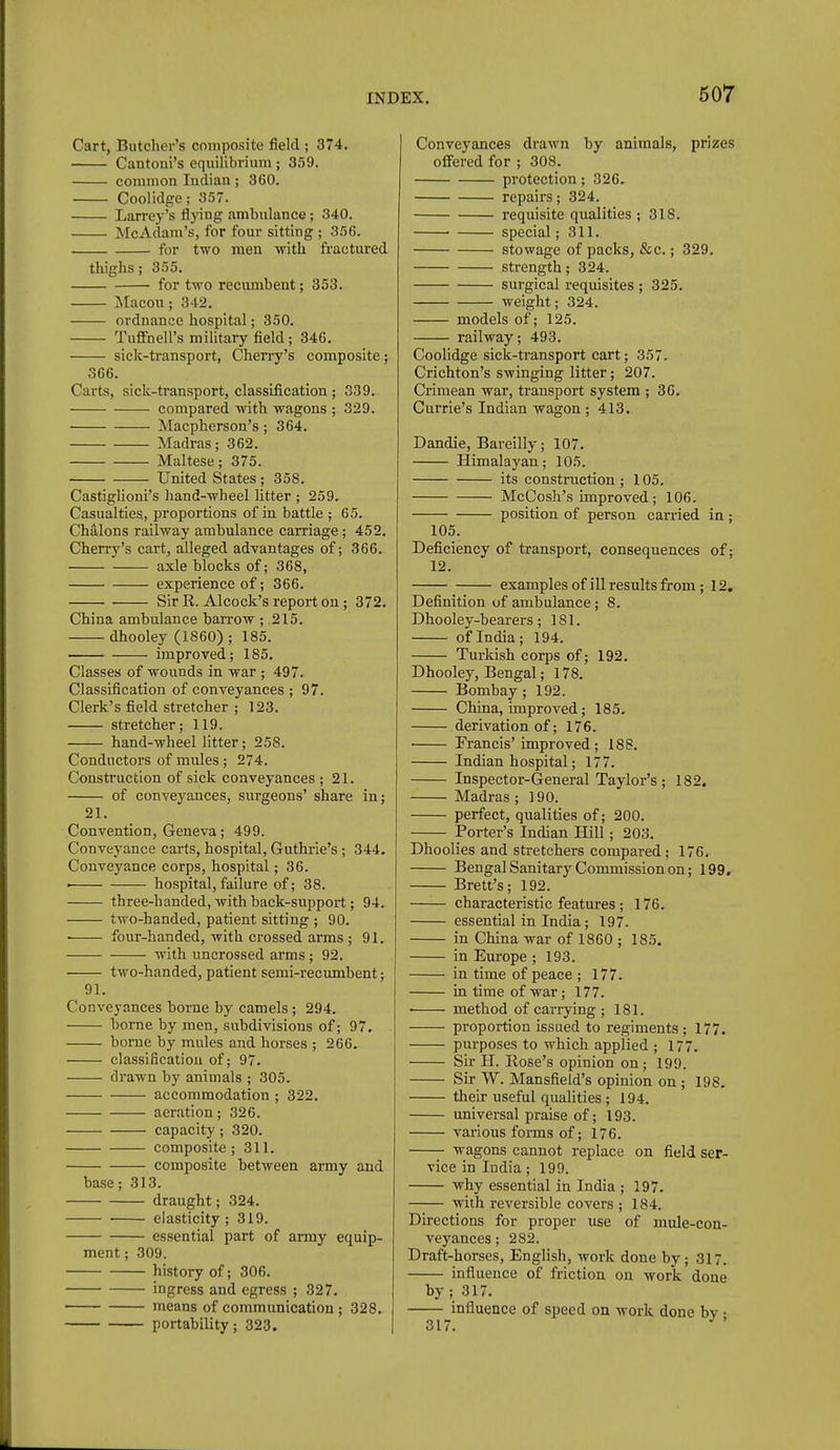 Cart, Butcher's composite field ; 374. Cantoni's equilibrium; 359. common Indian; 360. Coolidge; 357. Larrey's flying ambulance; 340. McAdam's, for four sitting ; 356. for two men with fractured thighs; 355. for two recmnbent; 353. Macon; 342. ordnance hospital; 350. Tuffnell's military field; 346. sick-transport, Cherry's composite; 366. Carts, sick-transport, classification ; 339. compared with wagons ; 329. Macpherson's; 364. Madras; 362. Maltese; 375. United States ; 358. Castiglioni's hand-wheel litter ; 259. Casualties, proportions of in battle ; 65. Chalons railway ambulance carriage; 452. Cherry's cart, alleged advantages of; 366. axle blocks of; 368, experience of; 366. Sir R. Alcock's report on; 372. China ambulance barrow ; 215. dhooley (1860); 185. improved; 185. Classes of wounds in war ; 497. Classification of conveyances ; 97. Clerk's field stretcher ; 123. stretcher; 119. hand-wheel litter; 258. Conductors of mules; 274. Construction of sick conveyances ; 21. of conveyances, surgeons' share in; 21. Convention, Geneva; 499. Conveyance carts, hospital, Guthrie's; 344. Conveyance corps, hospital; 36. ■ hospital, failure of; 38. three-handed, with back-support; 94. two-handed, patient sitting ; 90. • four-handed, with crossed arms ; 91. with uncrossed arms; 92. two-handed, patient semi-recumbent; 91. Conveyances borne by camels; 294. home by men, subdivisions of; 97. borne by mules and horses ; 266. classification of; 97. drawn by animals ; 305. accommodation ; 322. aeration; 326. capacity; 320. composite; 311. composite between army and base; 313. draught; 324. • elasticity; 319. essential part of army equip- ment ; 309. history of; 306. ingress and egress ; 327. ■ means of communication; 328. portability; 323. Conveyances drawn by animals, prizes offered for ; 308. protection; 326. repairs; 324. requisite qualities ; 318. special; 311. stowage of packs, &c.; 329. strength; 324. surgical requisites ; 325. weight; 324. models of; 125. railway; 493. Coolidge sick-transport cart; 357. Crichton's swinging litter; 207. Crimean war, transport system ; 36. Currie's Indian wagon ; 413. Dandie, Bareilly; 107. Himalayan; 105. its construction; 105. McCosh's improved; 106. position of person carried in; 105. Deficiency of transport, consequences of; 12. examples of ill results from; 12. Definition of ambulance; 8. Dhooley-bearers; 181. of India; 194. Turkish corps of; 192. Dhooley, Bengal; 178. Bombay; 192. China, improved; 185. derivation of; 176. ■ Francis'improved; 188. Indian hospital; 177. Inspector-General Taylor's ; 182. Madras; 190. perfect, qualities of; 200. Porter's Indian Hill; 203. Dhoolies and stretchers compared; 176, Bengal Sanitary Commission on; 199. Brett's; 192. characteristic features; 176. essential in India; 197. in China war of 1860 ; 185. in Europe ; 193. in time of peace ; 177. in time of war; 177. • method of carrying; 181. propoa-tion issued to regiments; 177. purposes to which applied ; 177. Sir H. Rose's opinion on; 199. Sir W. Mansfield's opinion on ; 198, their useful qualities; 194. universal praise of; 193. various forms of; 176. wagons cannot replace on field ser- vice in India; 199. why essential in India ; 197. with reversible covers ; 184. Directions for proper use of mule-con- veyances ; 282. Draft-horses, English, work done by; 317. influence of friction on work done by; 317. influence of speed on work done bv • 317. ^ '