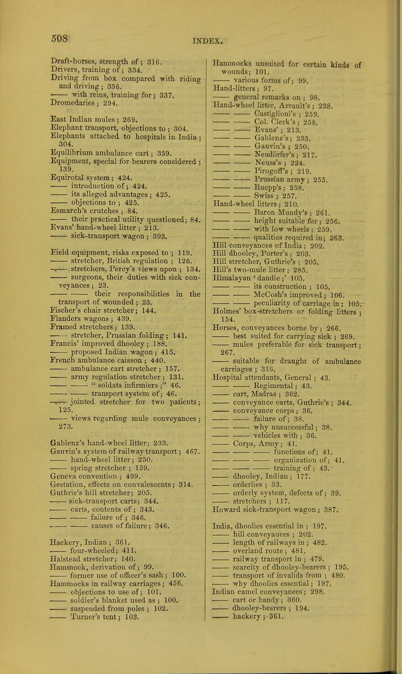 Draft-horses, strength of ; 31G. Drivers, training of; 334. Driving from box compared with riding and driving; 336. -with reins, training for; 337. Dromedaries; 294. East Indian mules ; 269. Elephant transport, objections to ; 304. Elephants attached to hospitals in India : 304. Equilibrium ambulance carl; 359, Equipment, special for bearers considered ; 139. Equirotal system; 424. introduction of; 424. its alleged advantages; 425. objections to ; 425. Esmarch's crutches ; 84. their practical utility questioned; 84. Evans'hand-wheellitter; 213. sick-transport wagon ; 393. Field equipment, risks exposed to ; 119, stretcher, British regulation ; 126. -<— stretchers, Percy's views upon ; 134. surgeons, their duties with sick con- veyances ; 23. ■ their responsibilities in the transport of wounded ; 23. Fischer's chair stretcher; 144, Flanders wagons; 439. Framed stretchers; 139. — stretcher, Prussian folding ; 141. Francis' improved dhooley ; 188, proposed Indian wagon; 415. French ambulance caisson ; 440. ambulance cart stretcher ; 157, army regulation stretcher ; 131,  soldats infirmiers ; 46. transport system of; 46. —1—r jointed stretcher for two patients; 125. < views regarding mule conveyances ; 273. Gablenz's hand-wheel litter; 233. Gauvin's system of railway transport; 467. hand-wheel litter; 250. ■ spring stretcher ; 159, Geneva convention ; 499. Gestation, effects on convalescents; 314. Guthrie's hill stretcher; 205. sick-transport carts; 344. ' carts, contents of; 343, . failure of ; 346. . causes of failure; 346, Hackery, Indian; 361. four-wheeled; 411, Halstead stretcher; 140. Hammock, derivation of; 99, ■ former use of officer's sash; 100, Hammocks in railway carriages; 456, objections to use of; 101. soldier's blanket used as ; 100. suspended from poles ; 102. Turner's tent; 103, Hammocks unsuited for certain kinds of wounds; 101. various forms of; 99. Hand-litters; 97. general remarks on ; 98, Hand-wheel litter, Arrault's ; 238, Castiglioni's ; 259, Col. Clerk's ; 258, Evans' ; 213. Gablenz's; 233. Gauvin's ; 250. Neudiirfer's; 217, Neuss's ; 224. Pirogoff's ; 219. Prussian array ; 255. Ruepp's; 258. Swiss ; 257, Hand-wheel litters; 210. Baron Mundy's ; 261. height suitable for; 256, with low wheels ; 259. qualities required in; 263. Hill conveyances of India; 202. Hill dhooley. Porter's ; 203. Hill stretcher, Guthrie's ; 205. HiU's two-mule litter; 285. Himalayan ' dandie ;' 105, its construction ; 105. McCosh's improved; 106. peculiarity of carriage in; 105,- Holmes' box-stretchers or folding Utters ; 154. Horses, conveyances borne by; 266. best suited for carrying sick ; 269, mules preferable for sick transport; 267. suitable for draught of ambulance carriages ; 31G. Hospital attendants. General; 43. Regimental; 43. cart, Madras ; 362. conveyance carts, Guthrie's ; 344, conveyance corps; 36. failure of; 38. why imsuccessful; 38. vehicles with ; 36. Corps, Army; 41. ■ functions of; 41. organization of; 41. training of ; 43. dhooley, Indian; 177, orderlies ; 33. orderly system, defects of; 39. stretchers ; 117. Howard sick-transport wagon; 387. India, dhoolies essential in ; 197. hill conveyances ; 202. ■ length of railways in; 482. overland route ; 481. railway transport in ; 479. scarcity of dhooley-bearers ; 195. transport of invalids from ; 480. why dhoolies essential; 197. Indian camel conveyanees; 298. . cart or bandy; 360. dhooley-bearers ; 194. —• hackery ; 361.