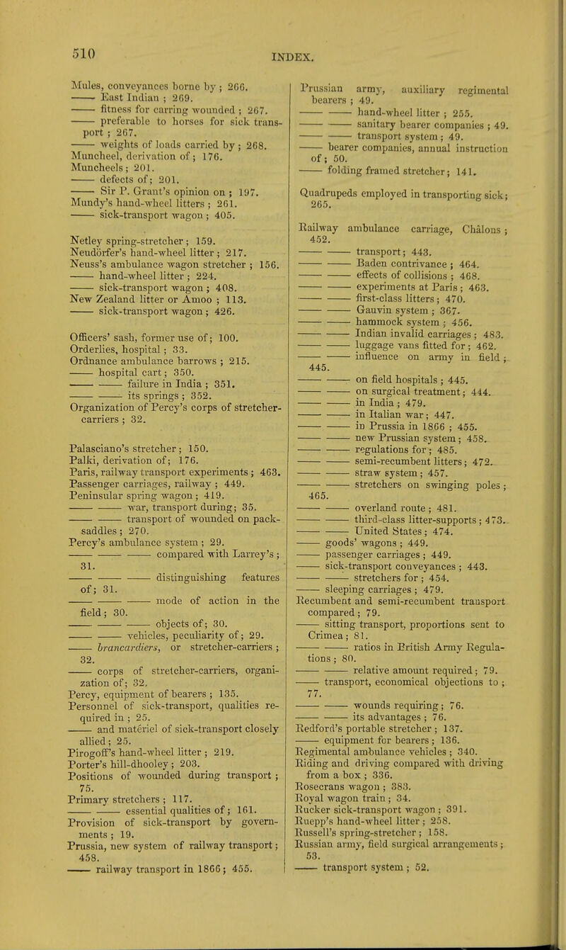 Mules, conveyances borne by ; 206. East Indian ; 269. fitness for earring Avounded ; 267. preferable to horses for sick trans- port ; 267. weights of loads carried by ; 268. Muncheel, derivation of; 176. Mimcheels; 201. defects of; 201. Sir P. Grant's opinion on ; 197. Mundy's hand-wheel litters ; 261. sick-transport wagon ; 405. Netley spring-stretcher; 1.59. Neudorfer's hand-wheel litter ; 217. Neuss's ambulance wagon stretcher ; 156. hand-wheel litter ; 224. sick-transport wagon ; 408. New Zealand litter or Amoo ; 113. sick-ti-ansport wagon ; 426. Officers' sash, former use of; 100. Orderlies, hospital; 33. Ordnance ambulance barrows ; 215. hospital cart; 350. failure in India ; 351. its springs ; 852. Organization of Percy's corps of stretcher- carriers ; 32. Palasciano's stretcher; 150. Palki, derivation of; 176. Paris, railway transport experiments; 463. Passenger carriages, railway ; 449. Peninsular spring wagon; 419. war, transport during; 35. transport of wounded on pack- saddles ; 270. Percy's ambulance system ; 29. compared with LaiTey's ; 31. distinguishing features of; 31. mode of action in the field; 30. objects of; 30. vehicles, peculiarity of; 29. hrancardier^i, or stretcher-carriers ; 32. corps of stretcher-carriers, organi- zation of; 32, Percy, equipment of bearers ; 135. Personnel of sick-transport, qualities re- quired in ; 25. and materiel of sick-transport closely allied; 25. Pirogoff's hand-wheel Utter ; 219. Porter's hill-dhooley; 203. Positions of wounded during transport; 75. Primary stretchers; 117. essential qualities of; 161. Provision of sick-transport by govern- ments ; 19. Prussia, new system of railway transport; 458. . railway transport in 1866; 455. Prussian army, auxiliary regimental bearers ; 49. hand-wheel litter ; 255. sanitary bearer companies ; 49. transport system; 49. bearer compauies, annual instruction of; 50. folding framed stretcher; 141. Quadrupeds employed in transporting sick; 265, Railway ambulance carriage, Chalons ; 4.52. transport; 443. Baden contrivance ; 464. effects of collisions ; 468. experiments at Paris ; 463. first-class litters; 470. Gauvin system ; 367. hammock system ; 456. Indian invalid carriages ; 483. luggage vans fitted for ; 462. influence on army in field; 445. on field hospitals ; 445. on surgical treatment; 444. in India ; 479. in Italian war; 447. in Prussia in 1866 ; 455. new Prussian system; 458. regulations for ; 485. semi-recumbent litters; 472. straw system; 457. stretchers on swinging poles; 465. overland route ; 481. tliird-class litter-supports; 473. United States; 474. goods' wagons ; 449. passenger carriages ; 449. sick-transport conveyances ; 443. stretchers for ; 454. sleeping carriages ; 479, Recumbent and semi-recumbent transport compared; 79. sitting transport, proportions sent to Crimea; 81. ratios in British Army Regula- tions ; 80. relative amount required; 79. transport, economical objections to ; 77. wounds requiring; 76. its advantages ; 76. liedford's portable stretcher ; 137. equipment for bearers ; 136. Regimental ambulance vehicles ; 340. Riding and driving compared with driving from a box ; 336. Rosecrans wagon ; 383. Royal wagon train ; 34. Rucker sick-transport wagon ; 391. Ruepp's hand-wheel litter ; 258. Russell's spring-stretcher; 158. Russian army, field surgical arrangements; 53. transport system ; 52.