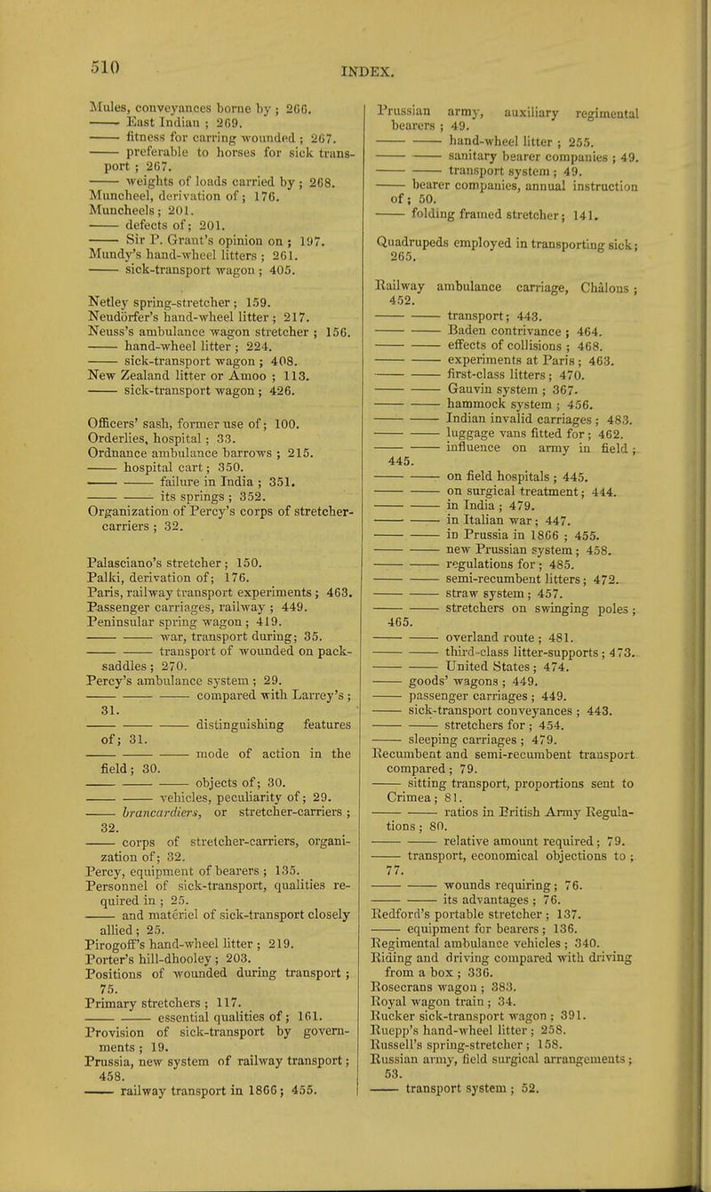 Mules, conveyances borne by ; 206. East Indian ; 269. fitness for earring Avounded ; 267. preferable to horses for sick trans- port ; 267. weights of loads carried by ; 268. Muncheel, derivation of; 176. Mimcheels; 201. defects of; 201. Sir P. Grant's opinion on ; 197. Mundy's hand-wheel litters ; 261. sick-transport wagon ; 405. Netley spring-stretcher; 1.59. Neudorfer's hand-wheel litter ; 217. Neuss's ambulance wagon stretcher ; 156. hand-wheel litter ; 224. sick-transport wagon ; 408. New Zealand litter or Amoo ; 113. sick-ti-ansport wagon ; 426. Officers' sash, former use of; 100. Orderlies, hospital; 33. Ordnance ambulance barrows ; 215. hospital cart; 350. failure in India ; 351. its springs ; 852. Organization of Percy's corps of stretcher- carriers ; 32. Palasciano's stretcher; 150. Palki, derivation of; 176. Paris, railway transport experiments; 463. Passenger carriages, railway ; 449. Peninsular spring wagon; 419. war, transport during; 35. transport of wounded on pack- saddles ; 270. Percy's ambulance system ; 29. compared with LaiTey's ; 31. distinguishing features of; 31. mode of action in the field; 30. objects of; 30. vehicles, peculiarity of; 29. hrancardier^i, or stretcher-carriers ; 32. corps of stretcher-carriers, organi- zation of; 32, Percy, equipment of bearers ; 135. Personnel of sick-transport, qualities re- quired in ; 25. and materiel of sick-transport closely allied; 25. Pirogoff's hand-wheel Utter ; 219. Porter's hill-dhooley; 203. Positions of wounded during transport; 75. Primary stretchers; 117. essential qualities of; 161. Provision of sick-transport by govern- ments ; 19. Prussia, new system of railway transport; 458. . railway transport in 1866; 455. Prussian army, auxiliary regimental bearers ; 49. hand-wheel litter ; 255. sanitary bearer companies ; 49. transport system; 49. bearer compauies, annual instruction of; 50. folding framed stretcher; 141. Quadrupeds employed in transporting sick; 265, Railway ambulance carriage, Chalons ; 4.52. transport; 443. Baden contrivance ; 464. effects of collisions ; 468. experiments at Paris ; 463. first-class litters; 470. Gauvin system ; 367. hammock system ; 456. Indian invalid carriages ; 483. luggage vans fitted for ; 462. influence on army in field; 445. on field hospitals ; 445. on surgical treatment; 444. in India ; 479. in Italian war; 447. in Prussia in 1866 ; 455. new Prussian system; 458. regulations for ; 485. semi-recumbent litters; 472. straw system; 457. stretchers on swinging poles; 465. overland route ; 481. tliird-class litter-supports; 473. United States; 474. goods' wagons ; 449. passenger carriages ; 449. sick-transport conveyances ; 443. stretchers for ; 454. sleeping carriages ; 479, Recumbent and semi-recumbent transport compared; 79. sitting transport, proportions sent to Crimea; 81. ratios in British Army Regula- tions ; 80. relative amount required; 79. transport, economical objections to ; 77. wounds requiring; 76. its advantages ; 76. liedford's portable stretcher ; 137. equipment for bearers ; 136. Regimental ambulance vehicles ; 340. Riding and driving compared with driving from a box ; 336. Rosecrans wagon ; 383. Royal wagon train ; 34. Rucker sick-transport wagon ; 391. Ruepp's hand-wheel litter ; 258. Russell's spring-stretcher; 158. Russian army, field surgical arrangements; 53. transport system ; 52.