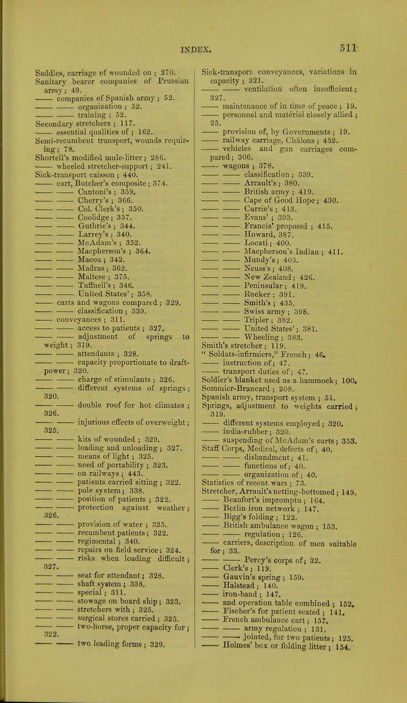 Saddles, carriage of wounded on ; 270. Sanitary beaier companies of Prussian array; 49. companies of Spanish army ; 52. organization ; 52. traiuiug ; 52. Secondary stretchers ; 117. essential qualities of ; 162. Semi-recumbent transport, wounds requir- ing; 78. Shortell's modified mule-litter; 28G. wheeled stretcher-support; 241. Sick-transport caisson; 440. cart, Butcher's composite; 374. Cantoni's ; 359. Cherry's ; 366. Col. Clerk's; 350. Coolidge; 357. Guthrie's ; 344. Larrey's; 340. McAdam's ; 352. Macpherson's ; 364. Macou; 342. Madras; 362. Maltese ; 375. Tuffnell's; 346. United States'; 358. carts and wagons compared; 329. classification ; 339. conveyances; 311. access to patients ; 327. adjustment of springs to weight ; 319. attendants ; 328. capacity proportionate to draft- power; 320. charge of stimulants ; 326. different systems of springs; 320. 326. 325. 326. 327. .322. double roof for hot climates ; injurious effects of overweight; kits of wounded ; 329. loading and imloading ; 327. means of light; 325. need of portability ; 323. on railways ; 443. patients earned sitting ; 322. pole system; 338. position of patients ; 322. protection against weather; provision of water ; 325. recumbent patients; 322. regimental ; 340. repairs on field service; 324. risks when loading difficult; seat for attendant; 328. shaft system; 338. special; 311. stowage on board ship; 323. stretchers with; 325. surgical stores carried ; 325. two-horse, proper capacity for; two leading forms ; 329. Sick-transport conveyances, variations in capacity ; 321. ventilation often insufiicient; 327. 25. maintenance of in lime of peace ; 19. pei'sonnel and materiel closely allied ; provision of, by Governments ; 19. railway carriage, Chalons ; 452. vehicles and gun carriages com- pared; 306. wagons ; 378. classification; 339. Arrault's; 380. British army ; 419. Cape of Good Hope ; 430. Currie's ; 413. Evans' ; 393. Francis' proposed ; 415. Howard, 387. Locati; 400. Macpherson's Indian ; 411. Mundy's; 405. Neuss's; 408. New Zealand; 426. Peninsular; 419. Rucker ; 391. Smith's ; 435. Swiss army ; 398. Tripler; 382. United States'; 381. Wheeling; 383. Smith's stretcher; 119.  Soldats-infirmiers,'-' French; 46. instruction of; 47. transport duties of; 47. Soldier's blanket used as a hummock; 100. Sommier-Brancard ; 208. Spanish army, transport system ; 51. Springs, adjustment to weights carried ; 319. different systems employed; 320. india-rubber; 320. suspending of McAdam's carts; 353. Staff Corps, Medical, defects of; 40. disbandment; 41. functions of; 40. organization of; 40. Statistics of recent wars ; 73. Stretcher, Arrault's netting-bottomed; 149. Beaufort's impromptu ; 164. Berlin iron network ; 147. Bigg's folding ; 122. British ambulance wagon ; 153. regulation; 126. for carriers, description of men suitable ; 33. Percy's corps of; 32. Clerk's; 119. Gauvin's spring ; 159. Halstead; 140. iron-band; 147. and operation table combined ; 152. Fischer's for patient seated ; 141. French ambulance cart; 157. army regulation ; 131. jointed, for two patients; 125. Holmes' box or folding litter ; 154.