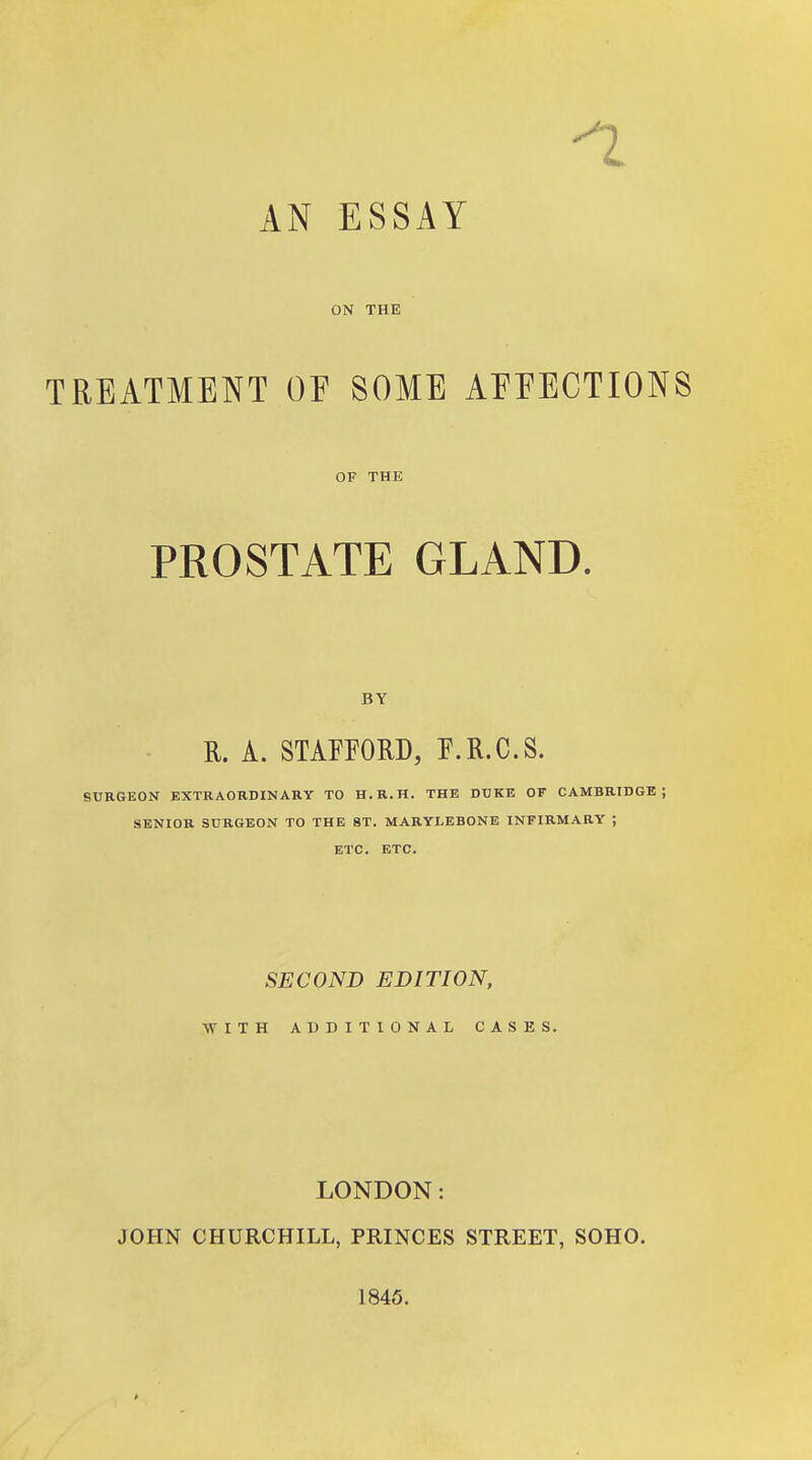 -1 AN ESSAY ON THE TREATMENT OF SOME AEEECTIONS OF THE PROSTATE GLAND. BY R. A. STAFFORD, F.R.C.S. SURGEON KXTRAORDINARY TO H.R.H. THE DUKE OF CAMBRIDGE; SENIOR SURGEON TO THE 8T. MARYLEBONE INFIRMARY ; ETC. ETC. SECOND EDITION, WITH ADDITIONAL CASES. LONDON: JOHN CHURCHILL, PRINCES STREET, SOHO. 1845.