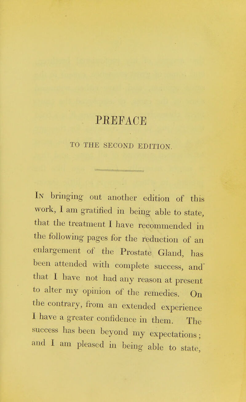 PEEFACE TO THE SECOND EDITION. In bringing out another edition of this work, I am gratified in being able to state, that the treatment I have recommended in the following pages for the reduction of an enlargement of the Prostate Gland, has been attended with complete success, and' that I have not had any reason at present to alter my opinion of the remedies. On the contrary, from an extended experience I have a greater confidence in them. The success has been beyond my expectations; and I am pleased in being able to state,'