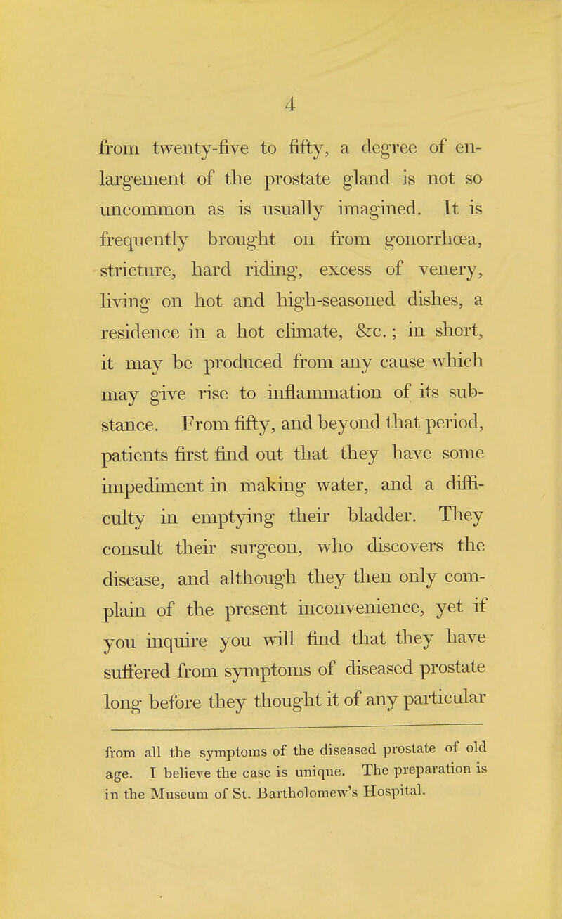 from twenty-five to fifty, a degree of en- largement of the prostate gland is not so uncommon as is usually imagined. It is frequently brought on from gonorrhoea, stricture, hard riding, excess of venery, living on hot and high-seasoned dishes, a residence in a hot climate, &c.; in short, it may be produced from any cause which may give rise to inflammation of its sub- stance. From fifty, and beyond that period, patients first find out that they have some impediment in making water, and a diffi- culty in emptying their bladder. They consult their surgeon, who discovers the disease, and although they then only com- plain of the present inconvenience, yet if you inquire you will find that they have suffered from symptoms of diseased prostate long before they thought it of any particular from all the symptoms of the diseased prostate of old age. I believe the case is unique. The preparation is in the Museum of St. Bartholomew's Hospital.