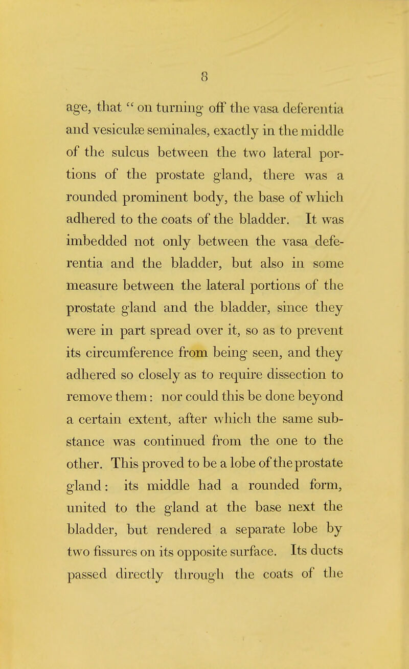 age, thaton turning off the vasa deferentia and vesiculae seminales, exactly in the middle of the sulcus between the two lateral por- tions of the prostate gland, there was a rounded prominent body, the base of which adhered to the coats of the bladder. It was imbedded not only between the vasa defe- rentia and the bladder, but also in some measure between the lateral portions of the prostate gland and the bladder, since they were in part spread over it, so as to prevent its circumference from being seen, and they adhered so closely as to require dissection to remove them: nor could this be done beyond a certain extent, after which the same sub- stance was continued from the one to the other. This proved to be a lobe of the prostate gland: its middle had a rounded form, united to the gland at the base next the bladder, but rendered a separate lobe by two fissures on its opposite surface. Its ducts passed directly through the coats of the