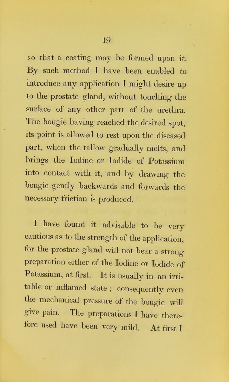 so that a coating may be formed upon it. By such method I have been enabled to introduce any application I might desire up to the prostate gland, without touching the surface of any other part of the urethra. The bougie having reached the desired spot, its point is allowed to rest upon the diseased part, when the tallow gradually melts, and brings the Iodine or Iodide of Potassium into contact with it, and by drawing the bougie gently backwards and forwards the necessary friction is produced. I have found it advisable to be very cautious as to the strength of the appHcation, for the prostate gland will not bear a strong preparation either of the Iodine or Iodide of Potassium, at first. It is usually in an irri- table or inflamed state; consequently even the mechanical pressure of the bougie will give pain. The preparations I have there- fore used have been very mild. At first I