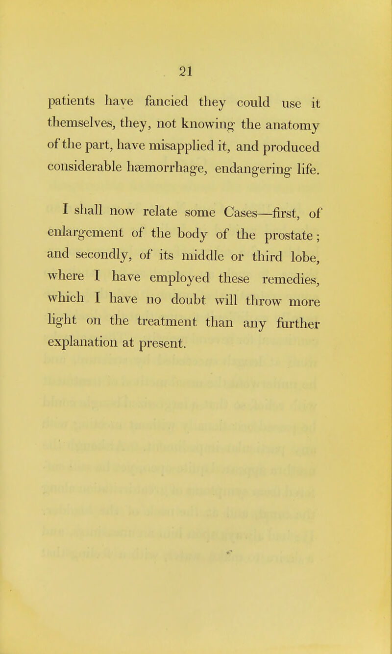patients have fancied they could use it themselves, they, not knowing the anatomy of the part, have misapplied it, and produced considerable haemorrhage, endangering life. I shall now relate some Cases—first, of enlargement of the body of the prostate; and secondly, of its middle or third lobe, where I have employed these remedies, which I have no doubt will throw more light on the treatment than any further explanation at present.