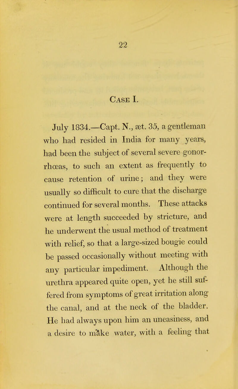 Case I. July 1834.—Capt. N., set. 35, a g-entleman who had resided in India for many years, had been the subject of several severe gonor- rhoeas, to such an extent as frequently to cause retention of urine; and they were usually so difficult to cure that the discharge continued for several months. These attacks were at length succeeded by stricture, and he underwent the usual method of treatment with rehef, so that a large-sized bougie could be passed occasionally without meeting with any particular impediment. Although the urethra appeared quite open, yet he still suf- fered from symptoms of great irritation along the canal, and at the neck of the bladder. He had always upon him an uneasiness, and a desire to m'S^ke water, with a feelhig that