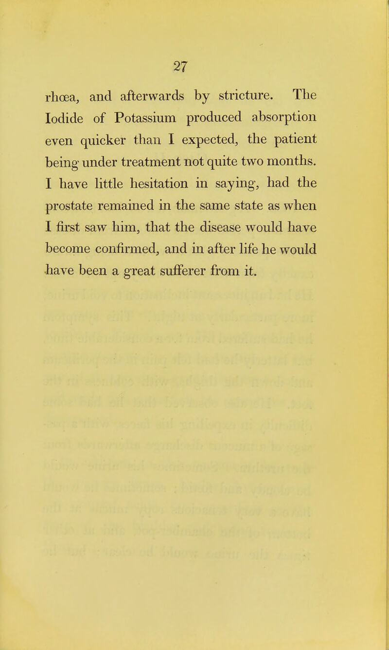 rhoea, and afterwards by stricture. The Iodide of Potassium produced absorption even quicker than I expected, the patient being under treatment not quite two months. I have Httle hesitation in saying, had the prostate remained in the same state as when I first saw him, that the disease would have become confirmed, and in after hfe he would have been a great sufferer from it.