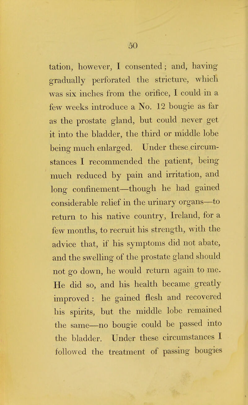 tation, however, I consented; and, having gradually perforated the stricture, which was six inches from the orifice, I could in a few weeks introduce a No. 12 bougie as far as the prostate gland, but could never get it into the bladder, the third or middle lobe being much enlarged. Under these circum- stances I recommended the patient, being much reduced by pain and irritation, and long confinement—though he had gained considerable relief in the urinary organs—to return to his native country, Ireland, for a few months, to recruit his strength, with the advice that, if his symptoms did not abate, and the swehing of the prostate gland should not go down, he would return again to me. He did so, and his health became greatly improved : he gained flesh and recovered his spirits, but the middle lobe remained the same—no bougie could be passed into the bladder. Under these circumstances I followed the treatment of passing bougies