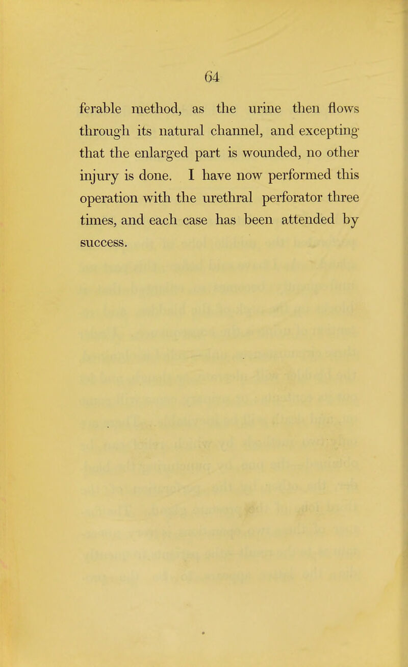 ferable method, as the urine then flows through its natural channel, and excepting that the enlarged part is wounded, no other injury is done. I have now performed this operation with the urethral perforator three times, and each case has been attended by success.